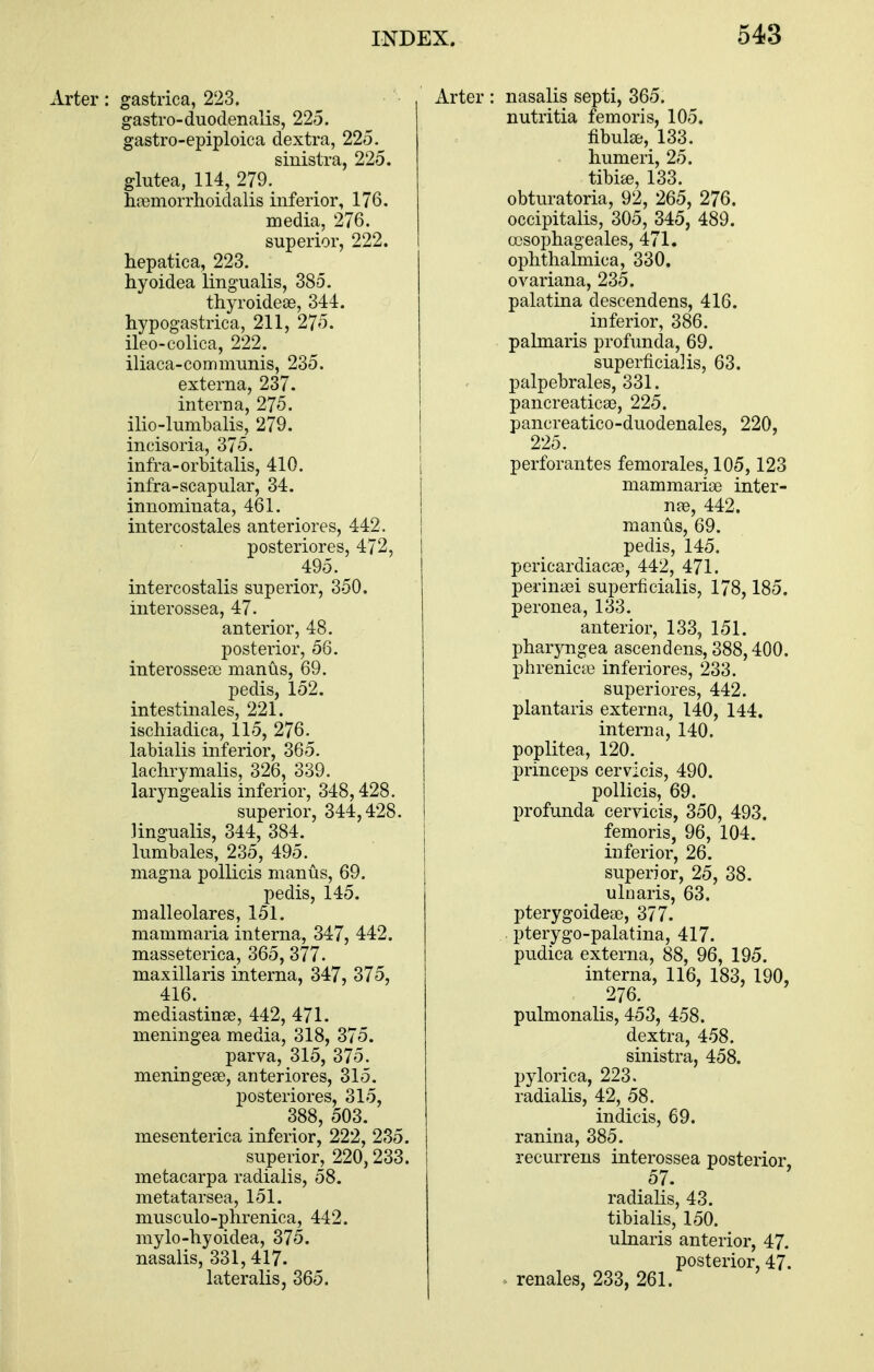 Arter: gastrica, 223. gastro-duodenalis, 225. gastro-epiploica dextra, 225. sinistra, 225. glutea, 114, 279. hfemorrhoidalis inferior, 176. media, 276. superior, 222. hepatica, 223. hyoidea lingualis, 385. thyroideas, 344. hypogastrica, 211, 275. ileo-colica, 222. iliaca-com munis, 235. externa, 237. interna, 275. ilio-lumbalis, 279. incisoria, 375. infra-orbitalis, 410. infra-scapular, 34. innominata, 461. intercostales anteriores, 442, posteriores, 472, 495. intercostalis superior, 350. interossea, 47. anterior, 48. posterior, 56. interossete manus, 69. pedis, 152. intestinales, 221. ischiadica, 115, 276. labialis inferior, 365. lachrymalis, 326, 339. laryngealis inferior, 348,428. superior, 344,428. lingualis, 344, 384. lumbales, 235, 495. magna pollicis manus, 69. pedis, 145. malleolares, 151. mammaria interna, 347, 442. masseterica, 365, 377. maxillaris interna, 347, 375, 416. mediastinse, 442, 471. meningea media, 318, 375. parva, 315, 375. meningese, anteriores, 315. posteriores, 315, 388, 503. mesenterica inferior, 222, 235. superior, 220,233. metacarpa radialis, 58. metatarsea, 151. musculo-phrenica, 442. mylo-hyoidea, 375. nasalis, 331, 417. lateralis, 365. Arter : nasalis septi, 365. nutritia fern oris, 105. fibulse, 133. humeri, 25. tibise, 133. obturatoria, 92, 265, 276. occipitalis, 305, 345, 489. ccsophageales, 471. ophthalmica, 330. ovariana, 235. palatina descendens, 416. inferior, 386. palmaris profimda, 69. superficial is, 63. palpebrales, 331. pancreatica3, 225. pancreatico-duodenales, 220, 225. perforantes femorales, 105,123 mammariae inter- nae, 442. manus, 69. pedis, 145. pericardiacae, 442, 471. perinaei superficialis, 178,185. peronea, 133. anterior, 133, 151. pharyngea ascendens, 388,400. phrenicte inferiores, 233. superiores, 442. plantaris externa, 140, 144. interna, 140. poplitea, 120. princeps cervlcis, 490. pollicis, 69. profunda cervicis, 350, 493. femoris, 96, 104. inferior, 26. superior, 25, 38. uluaris, 63. pterygoideae, 377. pterygo-palatina, 417. pudica externa, 88, 96, 195. interna, 116, 183, 190, 276. pulmonalis, 453, 458. dextra, 458. sinistra, 458. pylorica, 223. radialis, 42, 58. indicis, 69. ranina, 385. recurrens interossea posterior, 57. radialis, 43. tibialis, 150. ukiaris anterior, 47. posterior, 47. - renales, 233, 261.