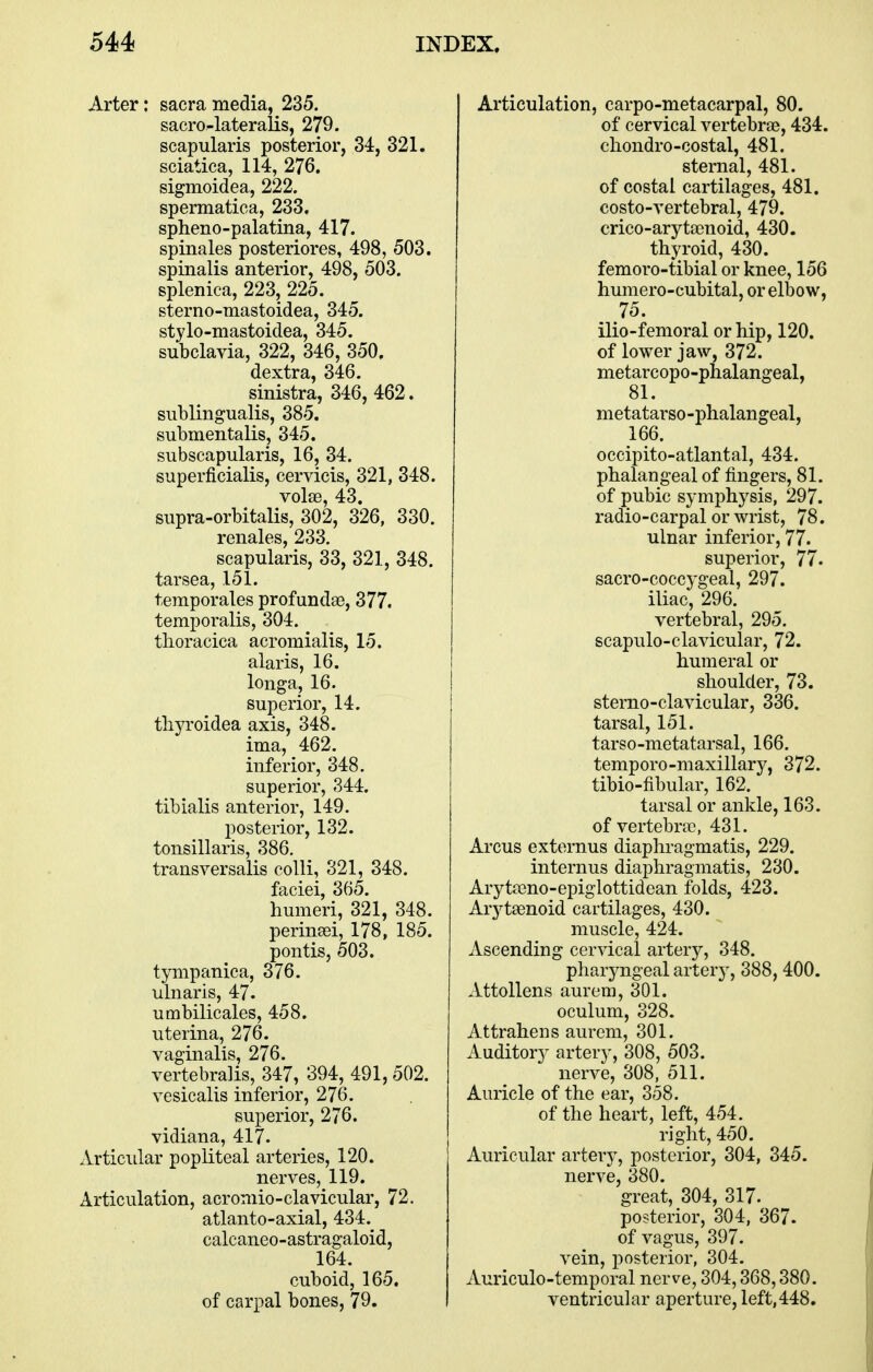 Arter: sacra media, 235. sacro-lateralis, 279. scapularis posterior, 34, 321. sciatica, 114, 276. sigmoidea, 222. spermatica, 233, spheno-palatina, 417. spinales posteriores, 498, 503. spinalis anterior, 498, 503. splenica, 223, 225. sterno-mastoidea, 345. stylo-niastoidea, 345. subclavia, 322, 346, 350. dextra, 346. sinistra, 346, 462. sublingualis, 385. submentalis, 345. subscapularis, 16, 34. superficialis, cervicis, 321, 348. volse, 43. supra-orbitalis, 302, 326, 330. renales, 233. scapularis, 33, 321, 348. tarsea, 151. temporales profundae, 377. temporalis, 304. tlioracica acromialis, 15. alaris, 16. longa, 16. superior, 14. tliyroidea axis, 348. ima, 462. inferior, 348. superior, 344. tibialis anterior, 149. posterior, 132. tonsillaris, 386. transversalis colli, 321, 348. faciei, 365. humeri, 321, 348. perinsei, 178, 185. pontis, 503. tympanica, 376. ulnaris, 47. umbilicales, 458. uterina, 276. vaginalis, 276. vertebralis, 347, 394, 491, 502. vesicalis inferior, 276. superior, 276. vidiana, 417. Articular popliteal arteries, 120. nerves, 119. Articulation, acromio-clavicular, 72. atlanto-axial, 434. calcaneo-astragaloid, 164. cuboid, 165. of carpal bones, 79. Articulation, carpo-metacarpal, 80. of cervical vertebrae, 434. cliondro-costal, 481. sternal, 481. of costal cartilages, 481. costo-vertebral, 479. crico-arytscnoid, 430. thyroid, 430. femoro-tibial or knee, 156 humero-cubital, or elbow, 75. ilio-femorai or hip, 120. of lower jaw, 372. metarcopo-phalangeal, 81. metatarso-phalangeal, 166. occipito-atlantal, 434. phalangeal of fingers, 81. of pubic symphysis, 297. radio-carpal or wrist, 78. ulnar inferior, 77. superior, 77. sacro-coccygeal, 297. iliac, 296. vertebral, 295. scapulo-clavicular, 72. humeral or shoulder, 73. sterno-clavicular, 336. tarsal, 151. tarso-metatarsal, 166. tempore-maxillarj^, 372. tibio-fibular, 162. tarsal or ankle, 163. of vertebne, 431. Arcus externus diaphragmatis, 229. internus diaphragmatis, 230. Arytaeno-epiglottidean folds, 423. Arj^taenoid cartilages, 430. muscle, 424. Ascending cervical artery, 348. pharyngeal artery, 388, 400. Attollens aurem, 301. oculum, 328. Attraheus aurem, 301. Auditory artery, 308, 503. nerve, 308, 511. Auricle of the ear, 358. of the heart, left, 454. right, 450. Auricular artery, posterior, 304, 345. nerve, 380. great, 304, 317. posterior, 304, 367. of vagus, 397. vein, posterior, 304. Auriculo-temporal nerve, 304,368,380. ventricular aperture, left,448,
