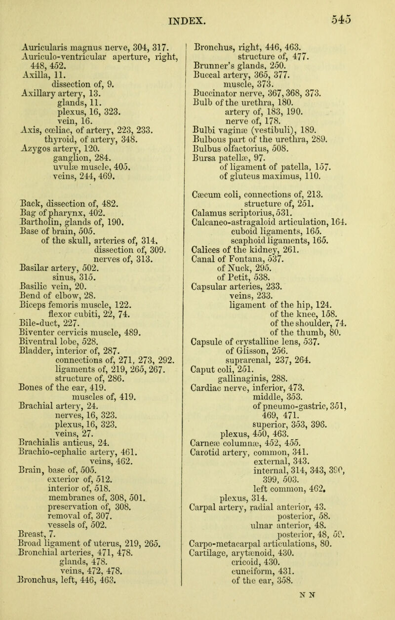 Auricularis magmis nerve, 304, 317. Auriculo-ventricular aperture, right, 448, 452. Axilla, 11. dissection of, 9. Axillary artery, 13. glands, 11. plexus, 16, 323. vein, 16. Axis, coeliac, of artery, 223, 233. thyroid, of artery, 348. Azygos artery, 120. ganglion, 284. uvulce muscle, 405. veins, 244, 469. Back, dissection of, 482. Bag of pharynx, 402. J^artholin, glands of, 190. Base of brain, 505. of the skull, arteries of, 314, dissection of, 309. nerves of, 313. Basilar artery, 502. sinus, 315. Basilic vein, 20. Bend of elbow, 28. Biceps femoris muscle, 122. flexor cubiti, 22, 74. Bile-duct, 227. Biventer cervicis muscle, 489. Biventral lobe, 528. Bladder, interior of, 287- connections of, 271, 273, 292. ligaments of, 219, 265, 267. structure of, 286. Bones of the ear, 419. muscles of, 419. Brachial arter}', 24. nerves, 16, 323. plexus, 16, 323. veins, 27. Brachialis anticus, 24. Brachio-cephalic artery, 461. veins, 462. Brain, base of, 505. exierior of, 512. interior of, 518. membranes of, 308, 501. preservation of, 308. removal of, 307. vessels of, 502. Breast, 7. Broad ligament of uterus, 219, 265. Bronchial arteries, 471, 478. glands, 478. veins, 472, 478. Bronchus, left, 446, 463. Bronchus, right, 446, 463. structure of, 477. Brunner's glands, 250. Buccal artery, 365, 377. muscle, 373. Buccinator nerve, 367,368, 373. Bulb of the urethra, 180. artery of, 183, 190. nerve of, 178. Bulbi vaginae (vestibuli), 189. Bulbous part of the urethra, 289. Bulbus olfactorius, 508. Bursa patellae, 97. of ligament of patella, 157. of gluteus maximus, 110. Caecum coli, connections of, 213. structure of, 251. Calamus scriptorius, 531. Calcaneo-astragaloid articulation, 164. cuboid ligaments, 165. scaphoidligaments, 165. Calicos of the kidney, 261. Canal of Fontana, 537. of Nuck, 295. of Petit,^ 538. Capsular arteries, 233. veins, 233. ligament of the hip, 124. of the knee, 158. of the shoulder, 74. ^ of the thumb, 80. Capsule of crystalline lens, 537. of Grlisson, 256. suprarenal, 237, 264. Caput coli, 251. gallinaginis, 288. Cardiac nerve, inferior, 473. middle, 353. of pneumo-gastric, 351, 469, 471. superior, 353, 398. plexus, 450, 463. Carnea) columnae, 452, 455. Carotid artery, common, 341. external, 343. internal, 314, 343, 3G0, 399. 503. left common, 462, plexus, 314. Carpal artery, radial anterior, 43. posterior, 58. ulnar anterior, 48. posterior, 48, 59. Carpo-metacarpal articulations, 80. Cartilage, arytaenoid, 430. cricoid, 430. cuneiform, 431. of the ear, 358. N IT
