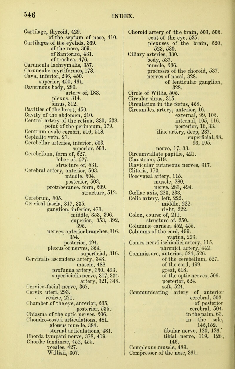 Cartilage, thyroid, 429. of the septum of nose, 410. Cartilages of ttie eyelids, 369. of the nose, 369. of Santorini, 431. of trachea, 476. Carimcula lachrymalis, 357. Carunculse myrtiformes, 173. Cava, inferior, 236, 450. superior, 450, 461. Cavernous body, 289. artery of, 183. plexus, 314. sinus, 312. Cavities of the heart, 450. Cavity of the abdomen, 210. Central artery of the retina, 330, 538. point of the perin^eum, 179. Centrum ovale cerebri, 516, 518. Cephalic vein, 21. Cerebellar arteries, inferior, 503. superior, 503. Cerebellum, form of, 527. lobes of, 527. structure of, 531. Cerebral artery, anterior, 503. middle, 504. posterior, 503. protuberance, form, 509. structure, 512. Cerebrum, 505. Cervical fascia, 317, 335. ganglion, inferior, 473. middle, 353, 396. superior, 353, 392, 395. nerves, anterior branches, 316, 354. posterior, 494. plexus of nerves, 354. superficial, 316. Cerviealis ascendens artery, 348. muscle, 488. profunda artery, 350, 493. superficialis nerve, 317,33^. artery, 321, 348. Cervico-facial nerve, 367. Cervix uteri, 293. vesicse, 271. Chamber of the eye, anterior, 535. posterior, 535. Cliiasma of the optic nerves, 506. Chondro-costal articulations, 481. glossus muscle, 384. sternal articulations, 481. Chorda tympani nerve, 378, 419. (Jhorda? tendineae, 452, 455. vocales, 427. Willisii, 307. Choroid artery of the brain, 503, 505. coat of the eye, 535. plexuses of the brain, 520, 523, 530. Ciliary arteries, 330. body, 537. muscle, 536. processes of the choroid, 537- nerves of nasal, 328. of lenticular ganglion., 328. Circle of Willis, 505. Circular sinus, 315. Circulation in the fostus, 458. Circumflex artery, anterior, 16. external, 99, 105. internal, 105, 116. posterior, 16, 33. iliac artery, deep, 237. superficial, 88,, 96, 195. nerve, 17, 33. Circumvallate papillse, 421. Claustrum, 519. Clavicular cutaneous nerves, 317. Clitoris, 173. Coccygeal artery, 115. muscle, 280. nerve, 283, 494. Coeliac axis, 223, 233. Colic artery, left, 222. middle, 222. right, 222. Colon, course of, 211. structure of, 250. Columnce carneee, 452, 455. Columns of the cord, 499. vagina, 293. Comes nervi ischiadici artery, 115. phrenici artery, 442. Commissure, anterior, 524, 526. of the cerebellum, 527. of the cord, 499. great, 518. of the optic nerves, 506. posterior, 524. soft, 524. Communicating artery of anterior cerebral, 503, of posterior cerebral, 504. in the palm, 63. in the sole, 145,152. fibular nerve, 120, 126. tibial nerve, 119, 126, 146. Complexus muscle, 489. Compressor of the nose, 361.