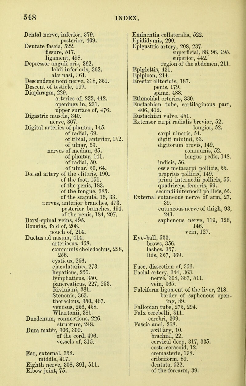 Dental nerve, inferior, 379. posterior, 409. Dentate fascia, 522. fissure, 517. ligament, 498. Depressor anguli oris, 362. labii infer 01 is, 362. alae nasi, 161. Descendens noni nerve, 31.8, 351. Descent of testicle, 19P. Diaphragm, 229. arteries of, 233, 442. openings in, 231. upper surface of, 476. Digastric muscle, 340. nerve, 367. Digital arteries of plantar, 145. of radial, 69. of tibial, anterior, 152. of ulnar, 63. nerves of median, 65. of plantar, 141. of radial, 50. of ulnar, 50, 64. Doisal artery of the clitoris, 190. of the foot, 151. of the penis, 183. of the tongue, 385. of the scapula, 16, 33. r.erves, anterior branches, 473. posterior branches, 494. of the penis, 184, 207. Dorsi-spinal veins, 495. Douglas, fold of, 208. pouch of, 214. Ductus ad nasum, 414. arteriosus, 458. communis choledochus, 228, 256. cystic us, 256. ejaculatorius, 273. hepaticus, 256. lymphaticus, 350. pancreaticus, 227, 253. Eiviniani, 381. Stenonis, 363. thoracicus, 350, 467. venosus, 256, 458. Whartonii, 381. Duodenum, connections, 226. structure, 248. Dura mater, 306, 309. of the cord, 496. vessels of, 315. Ear, external, 358. middle, 417. Eighth nerve, 308, 391, 511. Elbow joint, 75. Eminentia collateralis, 522. Epididymis, 290. Epigastric artery, 208, 237- superficial, 88, 96, 195. superior, 442. region of the abdomen, 211. Epiglottis, 431. Epiploon, 214. Erector clitoridis, 187. penis, 179. spinse, 488. Ethmoidal arteries, 330. Eustachian tube, cartilaginous part, 406, 412. Eustachian valve, 451. Extensor carpi radialis brevior, 52. longior, 52. carpi ulnaris, 54. digiti minimi, 53. digitorum brevis, 149. communis, 52. longus pedis, 148. indicis, 56. ossis metacarpi pollicis, 55. proprius pollicis, 149. primi internodii pollicis, 55. quadriceps femoris, 99. secundi internodii pollicis, 55. External cutaneous nerve of arm, 27, 39. cutaneous nerve of thigh, 93, 241. saphenous nerve, 119, 126, 146. vein, 127. Eye-ball, 533. brows, 356. lashes, 357. lids, 357, 369. Face, dissection of, 356. Facial artery, 344, 363. nerve, 308, 367, 511. vein, 365. Falciform ligament of the liver, 218. border of saphenous open- ing, 89. Fallopian tube, 275, 294. Falx cerebelli, 311. cerebri, 309. Fascia anal, 268. axillary, 10. brachial, 22. cervical deep, 317, 335. costo-coracoid, 12. cremasteric, 198. cribriform, 89. dentata, 522. of the forearm, 39.