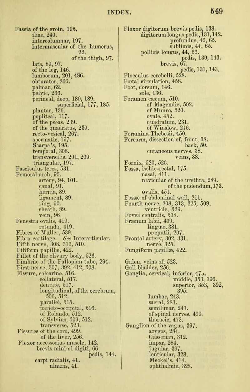 Fascia of the groin, 195. iliac, 240. intercolumnar, 197. intermuscular of the humerus, 22 of the thigh, 97. lata, 89, 97. of the leg, 146. lumborum, 201, 486. obturator, 266. palmar, 62. pelvic, 266. perineal, deep, 180, 189. superficial, 177, 185. plantar, 136, popliteal, 117. of the psoas, 239. of the quadratus, 239. recto-vesical, 267. spermatic, 197. Scarpa's, 195. temporal, 306. transversalis, 201, 209. triangular, 197. Fasciculus teres, 531. Femoral arch, 90. artery, 94, 101. canal, 91. hernia, 89. ligament, 89. ring, 90. sheath, 89. vein, 96 Fenestra ovalis, 419. rotunda, 419. Fibres of Miiller, 539. Fibro-cartilage. See Interarticular. Fifth nerve, 308, 313, 510. Filiform papillae, 422. Fillet of the olivary body, 526. Fimbriye of the Fallopian tube, 294. Fh^st nerve, 307, 392, 412, 508. Fissure, calcarine, 516. collateral, 517. dentate, 517- longitudinal, of the cerebrum, 506, 512. parallel, 515. parieto-occipital, 516. of Rolando, 512. of Sylvius, 509, 512. transverse, 523, Fissures of the cord, 499. of the liver, 256. Flexor accessorius muscle, 142. brevis minimi digiti, 66. pedis, 144. carpi radialis, 41. ulnaris, 41. Flexor di^itorum brevis pedis, 138. digitorum longus pedis, 131,142. profundus, 46, 65. sablirais, 44, 65. pollicis longus, 44, 66. pedis, 130, 143. brevis, 67. pedis, 131, 143. Flocculus cerebelli, 528. Foetal circulation, 458. Foot, dorsum, 146. sole, 136. Foramen caecum, 510. of Magendie, 502. of Munro, 520. ovale, 452. '  quadratum, 231. of Winslow, 216. Foramina Thebesii, 450. Forearm, dissection of, front, 38. back, 50. cutaneous nerves, 38. veins, 38. Fornix, 520, 526. Fossa, ischio-rectal, 175. naj?al, 411. navicular of the urethra, 289. of the pudendum, 173. ovalis, 451. Fossse of abdominal wall, 211. Fourth nerve, 308, 313, 325, 509. ventricle, 529. Fovea centralis, 538. Frsenum labii, 409. linguoe, 381. praeputii, 207. Frontal artery, 302, 331. nerve, 325. Fungiform papillae, 422. Galen, veins of, 523. Gall bladder, 256. Ganglia, cervical, inferior, 47'J. middle, 353, 396. superior, 353, 392, 395. lumbar, 243. sacral, 283.. semilunar, 243. of spinal nerves, 499. thoracic, 473. Ganglion of the vagus, 397. azygos, 284. - Gasserian, 312. impar, 284. jugular, 397. lenticular, 328. Meckel's, 414. ophthalmic, 328.