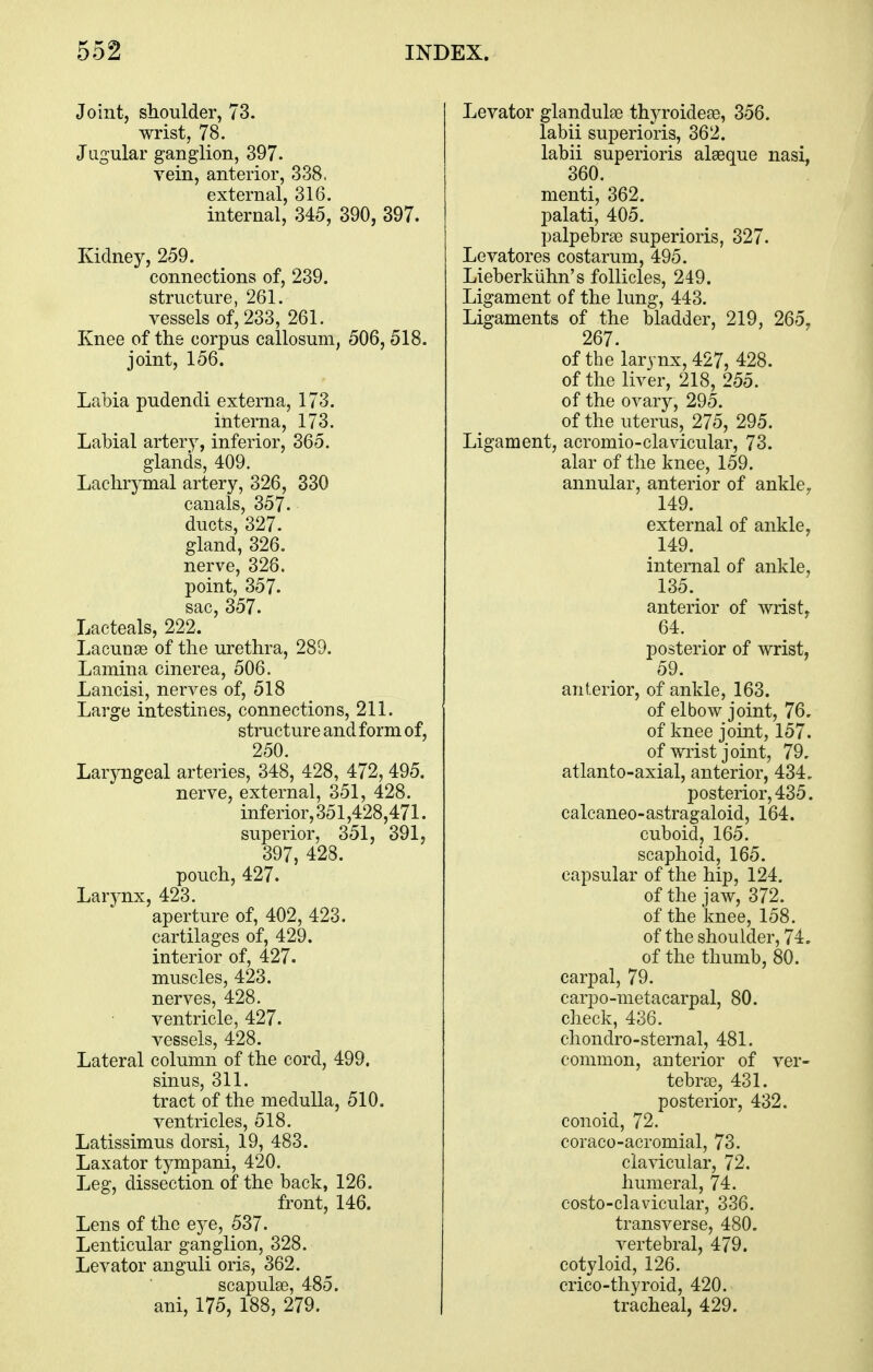 Joint, shoulder, 73. wrist, 78. Jugular ganglion, 397. vein, anterior, 338. external, 316. internal, 345, 390, 397. Kidney, 259. connections of, 239. structure, 261. vessels of, 233, 261. Knee of the corpus callosum, 506,518. joint, 156. Labia pudendi externa, 173. interna, 173. Labial artery, inferior, 365. glands, 409. Lachrymal artery, 326, 330 canals, 357. ducts, 327. gland, 326. nerve, 328. point, 357. sac, 357. Lacteals, 222. Lacunse of the urethra, 289. Lamina cinerea, 506. Lancisi, nerves of, 518 Large intestines, connections, 211. structure and form of, 250. Laryngeal arteries, 348, 428, 472, 495. nerve, external, 351, 428. inferior,351,428,471. superior, 351, 391, 397, 428. pouch, 427. Larynx, 423. aperture of, 402, 423. cartilages of, 429. interior of, 427. muscles, 423. nerves, 428. ventricle, 427. vessels, 428. Lateral column of the cord, 499. sinus, 311. tract of the medulla, 510, ventricles, 518. Latissimus dorsi, 19, 483. Laxator tympani, 420. Leg, dissection of the back, 126. front, 146. Lens of the eye, 537. Lenticular ganglion, 328. Levator anguli oris, 362. scapulae, 485. ani, 175, 188, 279. Levator glandulae thyroideae, 356. labii superioris, 362. labii superioris alseque nasi, 360. menti, 362. palati, 405. palpebrse superioris, 327. Levatores costarum, 495. Lieberkiihn's follicles, 249. Ligament of the lung, 443. Ligaments of the bladder, 219, 265. 267. of the larynx, 427, 428. of the liver, 218, 255. of the ovary, 295. of the uterus, 275, 295. Ligament, acromio-clavicular, 73. alar of the knee, 159. annular, anterior of ankle, 149. external of ankle, 149. internal of ankle, 135. anterior of Avrist, 64. posterior of wrist, 59. anterior, of ankle, 163. of elbow joint, 76, of knee joint, 157. of wrist joint, 79. atlanto-axial, anterior, 434. posterior, 435. calcaneo-astragaloid, 164. cuboid, 165. scaphoid, 165. capsular of the hip, 124. of the jaw, 372. of the knee, 158. of the shoulder, 74. of the thumb, 80. carpal, 79. carpo-metacarpal, 80. check, 436. chondro-sternal, 481. common, anterior of ver- tebrse, 431. posterior, 432. conoid, 72. coraco-acromial, 73. clavicular, 72. humeral, 74. costo-clavicular, 336. transverse, 480. vertebral, 479. cotyloid, 126. crico-thyroid, 420. tracheal, 429.