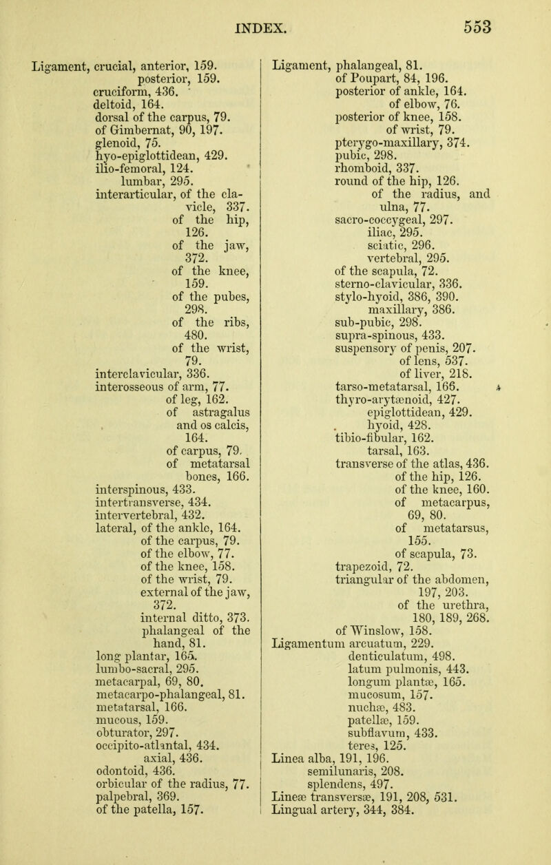 Ligament, crucial, anterior, 159. posterior, 159. cruciform, 436. ' deltoid, 164. dorsal of the carpus, 79. of Gimbernat, 90, 197. glenoid, 75. hyo-epiglottidean, 429. ilio-femoral, 124. lumbar, 295. interarticular, of the cla- vicle, 337. of the hip, 126. of the jaw, 372. of the knee, 159. of the pubes, 298. of the ribs, 480. of the wrist, 79. interclavicular, 336. interosseous of arm, 77. of leg, 162. of astragalus and OS calcis, 164. of carpus, 79, of metatarsal bones, 166. interspinous, 433- intertransverse, 434. intervertebral, 432. lateral, of the ankle, 164. of the carpus, 79. of the elbow, 77. of the knee, 158. of the wrist, 79. external of the jaw, 372. internal ditto, 373, phalangeal of the hand, 81. long plantar, 165. lumbo-sacral, 295. metacarpal, 69, 80. metacarpo-phalangeal, 81. metatarsal, 166. mucous, 159. obturator, 297. occipito-athntal, 434. axial, 436. odontoid, 436. orbicular of the radius, 77. palpebral, 369. of the patella, 157- Ligament, phalangeal, 81. of Poupart, 84, 196. posterior of ankle, 164. of elbow, 76. posterior of knee, 158. of wrist, 79. pterygo-maxillary, 374. pubic, 298. rhomboid, 337. round of the hip, 126. of the radius, and ulna, 77. sacro-coccygeal, 297. iliac, 295. sciatic, 296. vertebral, 295. of the scapula, 72. sterno-clavicular, 336. stylo-hyoid, 386, 390. maxillary, 386. sub-pubic, 298. supra-spinous, 433. suspensory of penis, 207. of lens, 537. of liver, 218. tarso-metatarsal, 166. thyro-aryta3noid, 427. epiglottidean, 429. . _ _ hyoid, 428. tibio-fibular, 162. tarsal, 163. transverse of the atlas, 436. of the hip, 126. of the knee, 160. of metacarpus, 69, 80. of metatarsus, 155. of scapnla, 73. trapezoid, 72. triangular of the abdomen, 197, 203. of the urethra, 180, 189, 268. of Winslow, 158. ligamentum arcuatum, 229. denticulatum, 498. latum pulmonis, 443. longum plantee, 165. mucosum, 157- nuchaj, 483. patellse, 159. subflavum, 433. teres, 125. Linea alba, 191, 196. semilunaris, 208. splendens, 497. Linea3 transversse, 191, 208, 531. Lingual artery, 344, 384.