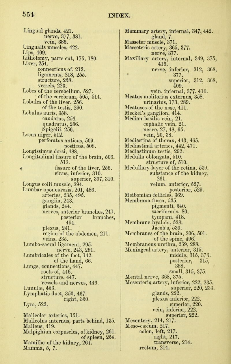 Lingual glands, 421. nerve, 377, 381. vein, 386. Lingualis muscles, 422. Lips, 409. Lithotomy, parts cut, 175, 180. Li^er, 254. connections of, 212. ligaments, 218, 255. structure, 258. vessels, 223. Lobes of the cerebellum, 527. of the cerebrum, 505, 514. Lobules of the liver, 256. of the testis, 290. Lobulus auris, 358. caudatus, 256. : quadratus, 256. Spigelii, 256. , Locus niger, 512. i perforatus anticus, 509. i posticus, 508. Longissimus dorsi, 488. Longitudinal fissure of the brain, 506, 512. ^ fissure of the liver, 256. | sinus, inferior, 310. i superior, 307,310. i Longus colli muscle, 394. | Lumbar aponeurosis, 201, 486. I arteries, 235, 495. ganglia, 243. glands, 244. nerves, anterior branches, 241. posterior branches, 494. plexus, 241. region of the abdomen, 211. veins, 235. Lumbo-sacral ligament, 295. nerve, 243, 281. Lumbricales of the foot, 142. of the hand, 66. Lungs, connections, 447. roots of, 446. ' structure, 447. vessels and nerves, 446. Lunulae, 453. Lymphatic duct, 350, 467. right, 350. Lyra, 522. . Malleolar arteries, 151. Malleolus internus, parts behind, 135. , Malleus, 419. I Malpighian corpuscles, of kidney, 261. \ of spleen, 254. Mamillae of the kidney, 261. Mamma, 5, 7. i Mammary artery, internal, 347, 442. gland, 7. Masseter muscle, 371. Masseteric artery, 365, 377. nerve, 377. Maxillarv artery, internal, 349, 375, 416. nerve, inferior, 312, 368, 377. superior, 312, 368, 409. vein, internal, 377, 416. Meatus auditorius externus, 358. urinarius, 173, 289. Meatuses of the nose, 411. Meckel's ganglion, 414. Median basilic vein, 21. cephalic vein, 21. nerve, 27, 48, 65. vein, 20, 38. Mediastina of thorax, 443, 465. Mediastinal arteries, 442, 471. Mediastinum testis, 292. Medulla oblongata, 510. structure of, 510. Medullary layer of the retina, 539. substance of the kidnev, 261. velum, anterior, 527. posterior, 529. Meibomian follicles, 369. Membrana fusca, 535. pigmenti, 540. sacciformis, 80. t3mpani, 418. Membrane hyaloid, 538. Jacob's, 539. Membranes of the brain, 306, 501. of the spine, 496. Membranous urethra, 269, 288. Meningeal artery, anterior, 315. middle, 315, 375. posterior, 315, 388. small, 315, 375. Mental nerve, 368, 375. Mesenteric artery, inferior, 222, 235. superior, 220, 233. glands, 222. plexus inferior, 222. superior, 220. vein, inferior, 222. superior, 222. Mesentery, 214, 217. Meso-caecum, 217. colon, left, 217. right, 217. transverse, 214. rectum, 214.