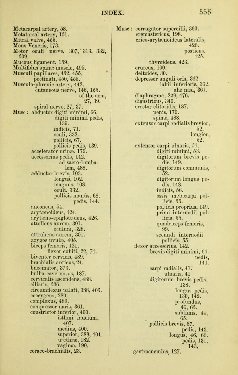 Metacarpal artery, 08. Metatarsal artery, 151. Mitral valve, 455. Mods Veneris, 173. Motor oculi nerve, 307,' 313, 332, 509. Mucous ligament, 159. Multifidus spinae muscle, 495. Musculi papil lares, 452, 455. pectinati, 450, 455. Musculo-phrenic artery, 442. cutaneous nerve, 146, 155. of the arm, 27, 39. spiral nerve, 27, 37. Muse : abductor digiti minimi, 66. digiti minimi pedis, 139. indicis, 71. ocuH, 332. pollicis, 67. pollicis pedis, 139. accelerator urinte, 179. accessorius pedis, 142. ad sacro-lumba- lem, 488. adductor brevis, 103. longus, 102. magnus, 1O8. oculi, 332. pollicis manus, 68. pedis, 144. anconeus, 54. arytsenoideus, 424. arytfieno-epiglottideus, 426. attollens aurem, 301. oculum, 328. attrahens aurem, 301. azj'gos uvulae, 405. biceps femoris, 121, flexor cubiti, 22, 74. biventer cervicis, 489. bracMalis anticus, 24. buccinator, 373. bulbo-cavernosus, 187. cervicalis ascendens, 488. ciliaris, 536. circumflexus palati, 388, 405. coccygeus, 280. complexus, 489. compressor naris, 361. constrictor inferior, 400. isthmi faucium, 407. medius, 400. superior, 388, 401. urethrse, 182. vaginae, 190. coraco-bracMalis, 23. Muse : corrugator supercilii, 360. cremastericus, 198. crico-arytaenoideus lateralis, 426. posticus. 425. thyroideus, 423. crureus, 100. deltoides, 30. - depressor anguli oris, 362. labii inferioris, 362. alae nasi, 361. diaphragma, 2*^9, 476. digastricus, 340. erector clitoridis, 187. penis, 179. spinas, 488. extensor carpi radialisbrevior, 52. longior, 52. extensor carpi ulnaris, 54. digiti minimi, 53. digitorum brevis pe- dis, 149. digitorum communis, 52. digitorum longus ])e- dis, 148. indicis, 56. ossis metacarpi pol- licis, 55. pollicis proprius, 149. primi internodii pol- licis, 55. quadriceps femoris, 99. secundi internodii pollicis, 55. flexor accessorius, 142. brevis digiti minimi, 66. pedis, 144. carpi radialis, 41. ulnaris, 41 digitorum brevis pedis, 138. longus pedis, 130, 142. profundus, 46, 65. sublimis, 44, 65. pollicis brevis, 67. pedis, 143, longus, 46, 66. pedis, 131, 143, gastrocnemius, 127.