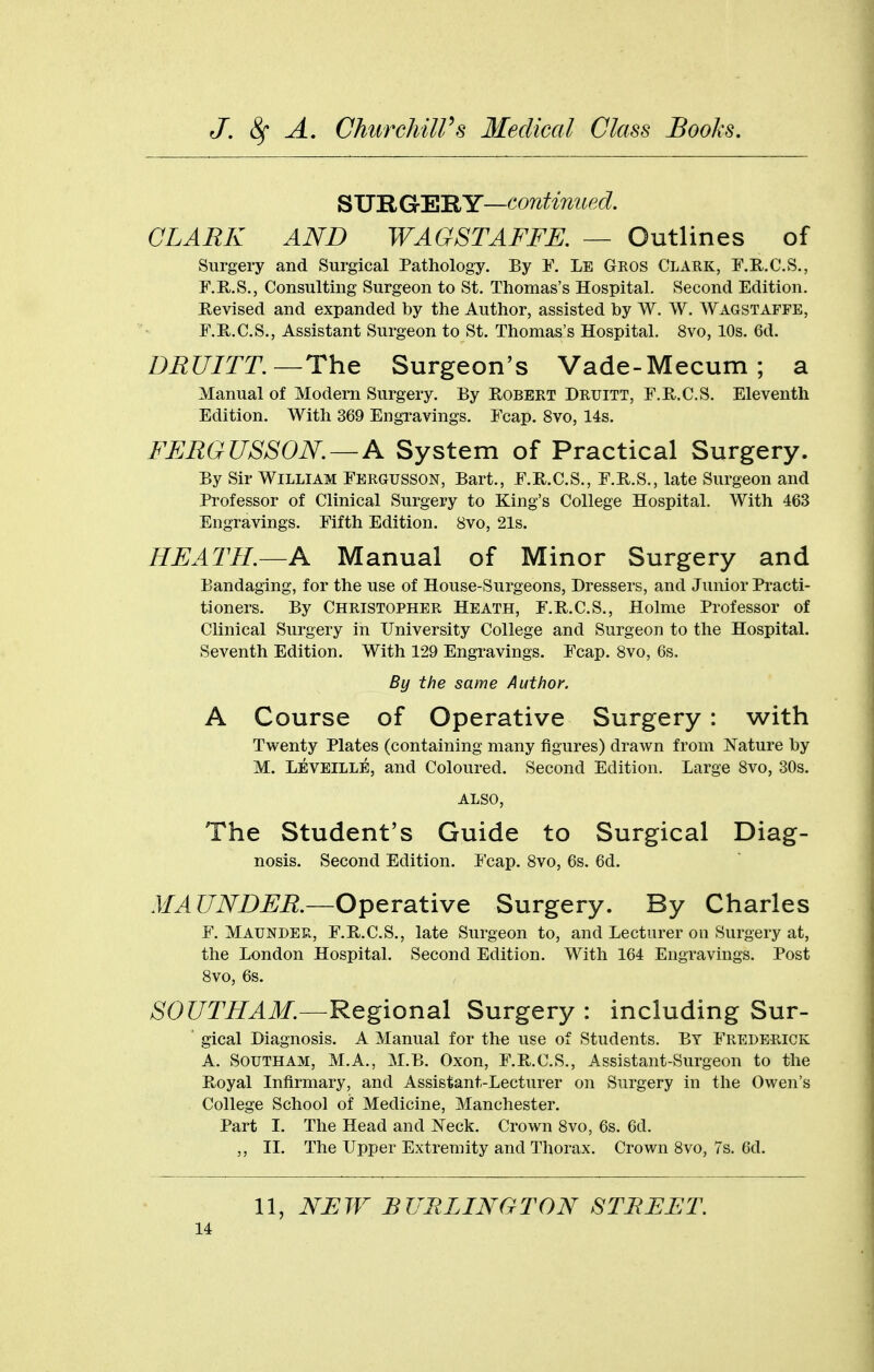 SURGERY—continued. CLARK AND WAGSTAFFE. — Outlines of Surgery and Surgical Pathology. By E. Le Geos Clark, F.R.C.S., F.KS., Consulting Surgeon to St. Thomas's Hospital. Second Edition. Revised and expanded by the Author, assisted by W. W. Wagstaffe, F.Pv.C.S., Assistant Surgeon to St. Thomas's Hospital. 8vo, 10s. 6d. DEUrrT.—The Surgeon's Vade-Mecum; a Manual of Modem Surgery. By Robert Druitt, r.R.C.S. Eleventh Edition. With 369 Engi-avings. Fcap. 8vo, 14s. FERGUSSON. — A System of Practical Surgery. By Sir William Fergusson, Bart., F.R.C.S., F.R.S., late Surgeon and Professor of Clinical Surgery to King's College Hospital. With 463 Engravings. Fifth Edition. 8vo, 21s. HEATH.—A Manual of Minor Surgery and Bandaging, for the use of House-Surgeons, Dressers, and Junior Practi- tioners. By Christopher Heath, F.R.C.S., Holme Professor of Clinical Surgery in University College and Surgeon to the Hospital. Seventh Edition. With 129 Engravings. Fcap. 8vo, 6s. By the same Author. A Course of Operative Surgery : with Twenty Plates (containing many figures) drawn from Nature by M. Leveille, and Coloured. Second Edition. Large 8vo, 30s. ALSO, The Student's Guide to Surgical Diag- nosis. Second Edition. Fcap. 8vo, 6s. 6d. MAUNDEE.—Operative Surgery. By Charles F. Maunder, F.R.C.S., late Surgeon to, and Lecturer on Surgery at, the London Hospital. Second Edition. With 164 Engravings. Post 8vo, 6s. SOUTH AM.—Regional Surgery : including Sur- gical Diagnosis. A Manual for the use of Students. By Frederick A. SouTHAM, M.A., M.B. Oxon, F.R.C.S., Assistant-Surgeon to the Royal Infirmary, and Assistant-Lecturer on Surgery in the Owen's College School of Medicine, Manchester. Part I. The Head and Neck. Crown 8vo, 6s. 6d. ,, IL The Upper Extremity and Thorax. Crown 8vo, 7s. 6d. 11, NEJF BURLINGTON STREET.
