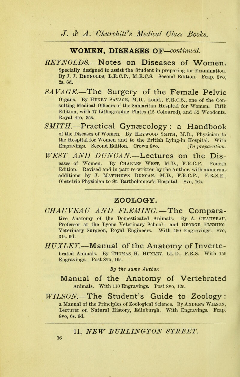 WOMET^, DISEASES OY—continued. REYNOLDS.—Notes on Diseases of Women. Specially designed to assist the Student in preparing for Examination. By J. J. Reynolds, L.R.C.P., M.R.C.S. Second Edition. Fcap. 8vo, 2s. 6d. SAVAGK—The Surgery of the Female Pelvic Organs. By Henry Savage, M.D., Lond., F.R.C.S., one of the Con- sulting Medical Officers of the Samaritan Hospital for Women. Fifth Edition, with 17 Lithographic Plates (15 Coloured), and 52 Woodcuts. Royal 4to, 35s. SMITH.—Practical Gynaecology : a Handbook of the Diseases of Women. By Heywood Smith, M.D., Physician to the Hospital for Women and to the British Lying-in Hospital. With Engravings. Second Edition. Crown 8vo. [In preparation. TFUST AND DUNCAN—l^ectures on the Dis- eases of Women. By CHARLES West, M.D., F.R.C.P. Fourth Edition. Revised and in part re-written by the Author, with numerous additions by J. Matthews Duncan, M.D., F.R.C.P., F.R.S.E., Obstetric Physician to St. Bartholomew's Hospital. 8vo, 16s. ZOOLOGY. CHAUVEAU AND FLEMING.—The Compara- tive Anatomy of the Domesticated Animals. By A. CHAUVEAU, Professor at the Lyons Veterinary School; and GEORGE Fleming Veterinary Surgeon, Royal Engineers. With 450 Engravings. 8vo, 31s. 6d. HUXLEY.—Manual of the Anatomy of Inverte- brated Animals. By THOMAS H. Huxley, LL.D., F.R.S. With 156 Engravings. Post 8vo, 16s. By the same Author. Manual of the Anatomy of Vertebrated Animals. With 110 Engravings. Post 8vo, 12s. WILSON—The Student's Guide to Zoology: a Manual of the Principles of Zoological Science. By Andrew Wilson, Lecturer on Natural History, Edinburgh. With Engravings. Fcap. Svo, 6s. 6d. 11, NEW BURLINGTON STREET.