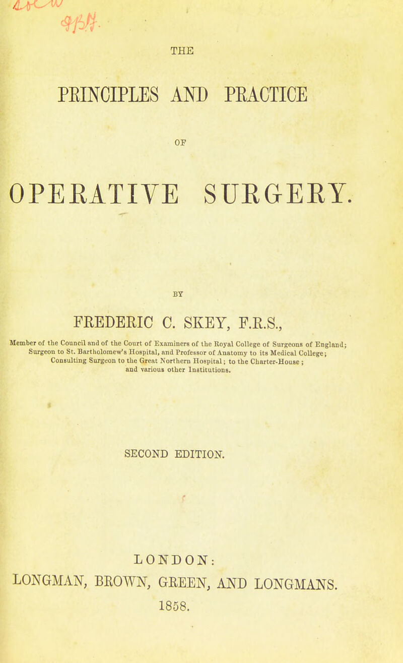 THE PEINCIPLES AND PEACTICE OF OPEEATIVE SUEGERY. BY FREDERIC C. SKEY, F.R.S., Member of Hie Council and of the Court of Examiners of the Koyal College of Surgeons of England; Surgeon to St. Bartholomew's Hospital, and Professor of Anatomy to its Medical College; Consulting Surgeon to the Great Northern Hospital; to the Charter-House; and various other Institutions. SECOND EDITION. LONDON: LONGMAN, BROWN, GREEN, AND LONGMANS. 1858.