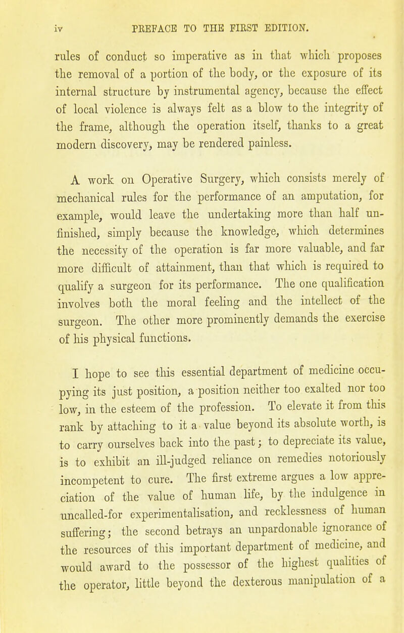 rules of conduct so imperative as iu that whicli proposes the removal of a portion of the body, or the exposure of its internal structure by instrumental agency, because the effect of local violence is always felt as a blow to the integrity of the frame, although the operation itself, thanks to a great modern discovery, may be rendered painless. A work on Operative Surgery, which consists merely of mechanical rules for the performance of an amputation, for example, would leave the undertaking more than half un- finished, simply because the knowledge, which determines the necessity of the operation is far more valuable, and far more difficult of attainment, than that wliich is required to qualify a surgeon for its performance. The one qualification involves both the moral feeling and the intellect of the surgeon. The other more prominently demands the exercise of his physical functions. I hope to see this essential department of medicine occu- pying its just position, a position neither too exalted nor too low, in the esteem of the profession. To elevate it from tliis rank by attaching to it a value beyond its absolute worth, is to carry ourselves back into the past; to depreciate its value, is to exhibit an ill-judged reliance on remedies notoriously incompetent to cure. The first extreme argues a low appre- ciation of the value of human life, by the indulgence in uncalled-for experimentalisation, and recklessness of human suffering; the second betrays an unpardonable ignorance of the resources of this important department of medicine, and would award to the possessor of the highest qualities of the operator, little beyond the dexterous manipulation of a