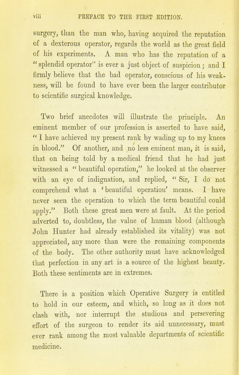 surgery, than the man who, having acquired the reputation of a dexterous operator, regards the world as the great field of his experiments. A man who has the reputation of a  splendid operator is ever a just object of suspicion; and I firmly believe that the bad operator, conscious of his weak- ness, will be found to have ever been the larger contributor to scientific surgical knowledge. Two brief anecdotes will illustrate the principle. An eminent member of our profession is asserted to have said,  I have achieved my present rank by wading up to my knees in blood. Of another, and no less eminent man, it is said, that on being told by a medical friend that he had just witnessed a  beautiful operation, he looked at the observer with an eye of indignation, and replied,  Sir, I do not comprehend what a 'beautiful operation' means. I have never seen the operation to which the term beautiful could apply. Both these great men were at fault. At the period adverted to, doubtless, the value of human blood (although John Hunter had already established its vitality) was not appreciated, any more than were the remaining components of the body. The other authority must have acknowledged that perfection in any art is a source of the highest beauty. Both these sentiments are in extremes. There is a position which Operative Surgery is entitled to hold in our esteem, and which, so long as it does not clash with, nor interrupt the studious and persevering effort of the surgeon to render its aid unnecessary, must ever rank among the most valuable departments of scientific medicine.