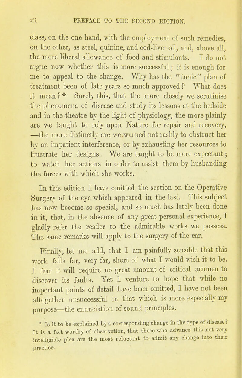 class, on the one hand, with the employment of such remedies, on the other, as steel, quinine, and cod-liver oil, and, above all, the more liberal allowance of food and stimulants. I do not argue now whether this is more successful; it is enough for me to appeal to the change. Why has the  tonic plan of treatment been of late years so much approved ? What does it mean?^ Surely this, that the more closely we scrutinise the phenomena of disease and study its lessons at the bedside and in the theatre by the light of physiology, the more plainly are we taught to rely upon Nature for repair and recovery, —the more distinctly are we .warned not rashly to obstruct her by an impatient interference, or by exhausting her resources to frustrate her designs. We are taught to be more expectant; to watch her actions in order to assist them by husbanding the forces with which she works. In this edition I have omitted the section on the Operative Surgery of the eye which appeared in the last. This subject has now become so special, and so much has lately been done in it, that, in the absence of any great personal experience, I gladly refer the reader to the admirable works we possess. The same remarks will apply to the surgery of the ear. finally, let me add, tliat I am painfully sensible that this work falls far, very far, short of what I would wish it to be. I fear it will require no great amount of critical acumen to discover its faults. Yet I venture to hope that while no important points of detail have been omitted, I have not been altogether unsuccessful in that which is more especially my purpose—the enunciation of sound principles. * Is it to be explained by a corresponding change in the type of disease ? It is a fact worthy of observation, that those who advance this not very intelligible plea are the most reluctant to admit any change into their practice.