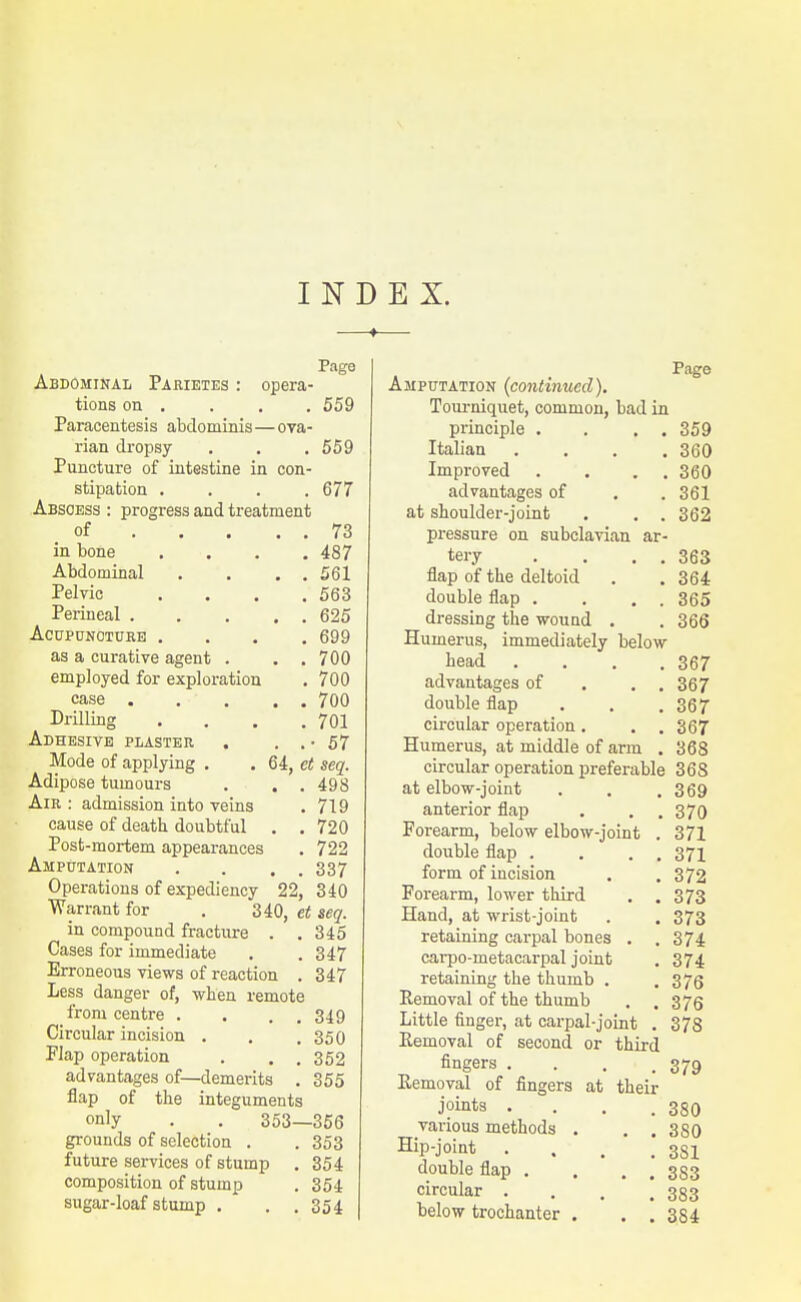 INDEX. Page Abdominal Pirietes : opera- tions on , . . . 559 Paracentesis abdominis—ova- rian dropsy . . .559 Puncture of intestine in con- stipation .... 677 Abscess : progress and treatment of 73 in bone .... 487 Abdominal Pelvic Perineal . Acupuncture . as a curative agent . employed for exploration case . Drilling Adhesive plaster , 561 , 563 625 . 699 700 , 700 700 701 • 57 Mode of applying . . 64, et seq. Adipose tumours . . . 498 Air: admission into veins . 719 cause of death doubtful . . 720 Post-mortem appearances , 722 Amputation . . . . 337 Operations of expediency 22, 340 Warrant for . 340, et seq. in compound fracture . , 345 Cases for immediate . . 347 Erroneous views of reaction . 347 Less danger of, when remote from centre . . . . 349 Circular incision . . .350 Flap operation . . .352 advantages of—demerits . 355 flap of the integuments only . . 353—356 grounds of selection . . 353 future services of stump , 354 composition of stump . 354 sugar-loaf stump , . .354 Page Amputation (continued). Tourniquet, common, bad in principle . . , . 359 Italian .... 360 Improved . ... 360 advantages of . . 361 at shoulder-joint . . . 362 pressure on subclavian ar- tery . . . . 363 flap of the deltoid . . 364 double flap . . . . 365 dressing the wound . . 366 Humerus, immediately below head .... 367 advantages of . . . 367 double flap . . .367 circular operation. . . 367 Humerus, at middle of arm . 368 circular operation preferable 368 at elbow-joint . . .369 anterior flap . . .370 Forearm, below elbow-joint . 371 double flap . , . . 371 form of incision . .372 Forearm, lower third . .373 Hand, at wrist-joint . . 373 retaining carpal bones . . 374 carpo-metacarpal joint . 374 retaining the thumb . .376 Removal of the thumb . . 375 Little finger, at carpal-joint . 378 Eemoval of second or third fingers . . . .379 Removal of fingers at their joints . . . .380 various methods . . .380 Hip-joint . . , .381 double flap . . . . 383 circular .... 383 below trochanter . . . 384