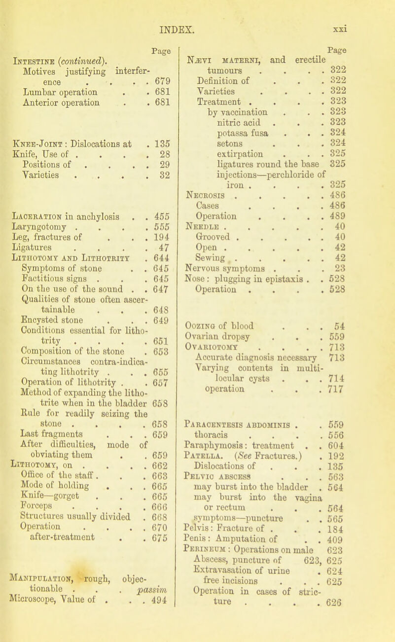 Page Intestine (continued). Motives justifying interfer- ence . • • . 679 Lumbar operation . . 681 Anterior operation . .681 Knee-Joint : Dislocations at . 135 Knife, Use of . . . .28 Positions of . . . . 29 Varieties . . . .32 Laceration in anchylosis . . 455 Laryngotomy .... 555 Leg, fractui'es of . . . 194 Ligatures . . . .47 Lithotomy and Lithotrity . 644 Symptoms of stone . .645 Factitious signs . . . 645 On the use of the sound . . 647 Qualities of stone often ascer- tainable . . . 648 Encysted stone . . . 649 Conditions essential for litho- trity . . . .651 Composition of the stone . 653 Circumstances contra-indica- ting lithotrity . . . 655 Operation of lithotrity . . 657 Method of expanding the litho- trite when in the bladder 658 Rule for readily seizing the stone .... 658 Last fragments . . .659 After difficulties, mode of obviating them . . 659 Lithotomy, on . . . . 662 Office of the staff. . .663 Mode of holding . . .665 Knife—gorget , . .665 Forceps . . . .666 Structures usually divided . 668 Operation . . . . 670 after-treatment . . 675 Manipulation, -rough, tionable . Microscope, Value of . objec- passim . . 494 Page NiEVi materni, and erectile tumours . . . . 322 Definition of . . .322 Varieties . . . . 322 Treatment . . . .323 by vaccination . . .323 nitric acid . . . 323 potassa fusa . . . 324 setons . . . 324 extirpation . . . 325 ligatures round the base 325 injections—perchloride of iron .... 325 Necrosis 486 Cases .... 486 Operation . . . . 489 Needle 40 Grooved . . . . . 40 Open ..... 42 Sewing 42 Nervous symptoms . . .23 Nose: plugging in epistaxis . . 528 Operation . . . .528 Oozing of blood , . . 54 Ovarian dropsy . . . 659 Ovariotomy . . . . 713 Accurate diagnosis necessary 713 Varying contents in multi- locular cysts . . . 714 operation . . .717 Paracentesis abdominis . . 659 thoracis . . . .556 Paraphymosis: treatment . . 604 Patella. {See Fractures.) . 192 Dislocations of . . .135 Pelvic abscess . . . 563 may burst into the bladder . 564 may burst into the vagina or rectum . . .564 symptoms—puncture . .665 Pelvis: Fracture of . . .184 Penis: Amputation of . . 409 Perineum : Operations on male 623 Abscess, puncture of 623, 625 Extravasation of urine . 624 free incisions . . . 625 Operation in cases of stric- ture . . . .626