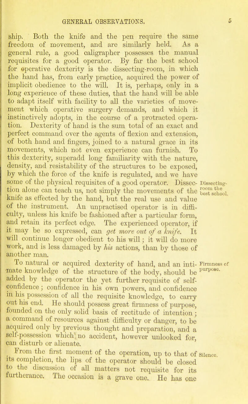 ship. Both the knife and the pen require the same freedom of movement, and are similarly held. As a general rule, a good caligrapher possesses the manual requisites for a good operator. By far the best school for operative dexterity is the dissecting-room, in which the hand has, from early practice, acquired the power of implicit obedience to the will. It is, perhaps, only in a long experieijce of these duties, that the hand will be able to adapt itself with facility to all the varieties of move- ment which operative surgeiy demands, and which it instinctively adopts, in the com-se of a protracted opera- tion. Dexterity of hand is the sum total of an exact and perfect command over the agents of flexion and extension, of both hand and fingers, joined to a natural gi-ace in its movements, which not even experience can fm-nish. To this dexterity, superadd long familiarity with the nature, density, and resistability of the structm-es to be exposed, by which the force of the knife is regulated, and we have some of the physical requisites of a good operator. Dissec- Dissecting- tiou alone can teach us, not simply the movements of the besrschooi knife as effected by the hand, but the real use and value of the instrument. An unpractised operator is in diffi- culty, unless his knife be fashioned after a particular form, and retain its perfect edge. The experienced operator, if it^ may be so expressed, can get more out of a Icnife. It will continue longer obedient to his will; it will do more work, and is less damaged by his actions, than by those of another man. To natm-al or acquired dexterity of hand, and an inti- Firmness of mate knowledge of the structm-e of the body, should be added by the operator the yet fm-ther requisite of self- confidence ; confidence in his own powers, and confidence in his possession of all the requisite knowledge, to carry out his end. He should possess gi-eat firmness of purpose, founded on the only sohd basis of rectitude of intention; a command of resources against difficulty or danger, to be acquired only by previous thoiight and preparation, and a self-possession which: no accident, however unlooked for, can disturb or alienate. ' _ From the first moment of the operation, up to that of silence Its completion, the lips of the operator should be closed to the discussion of all matters not requisite for its furtherance. The occasion is a gi-ave one. He has one