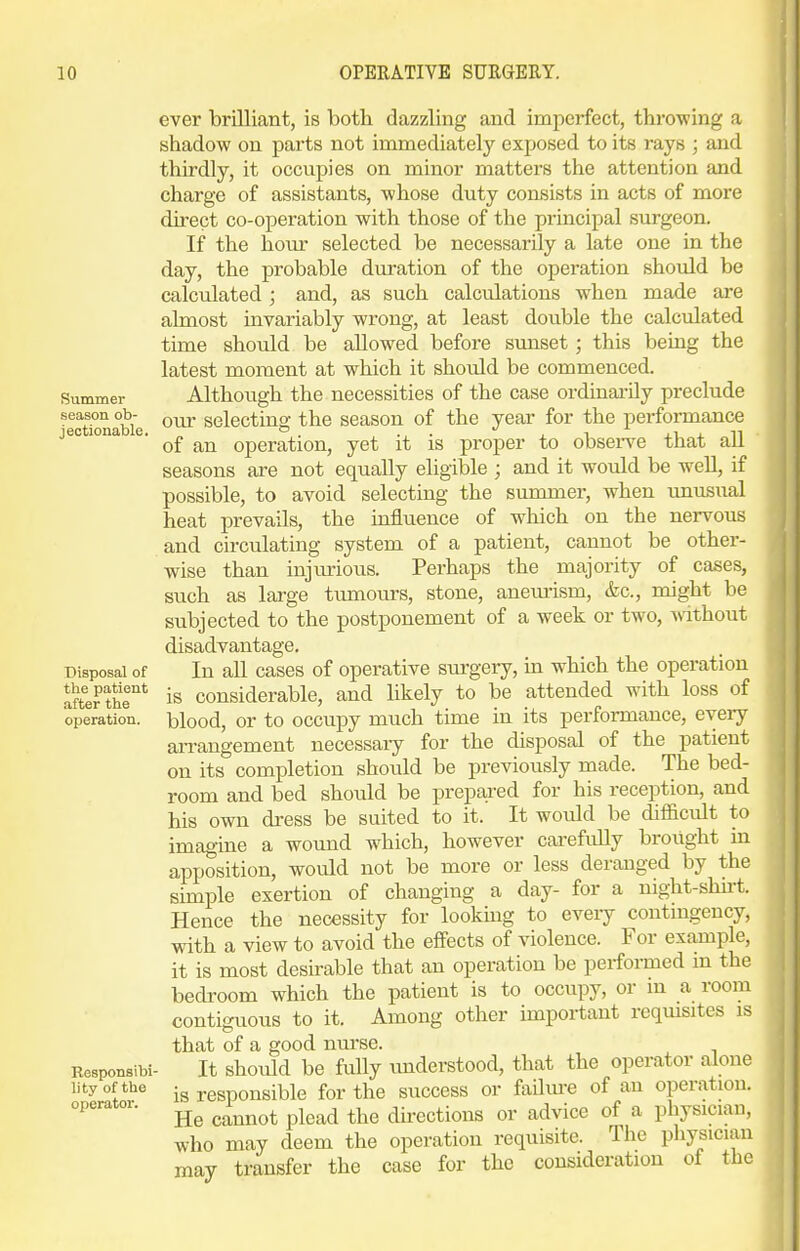 Summer season ob- jectionable. Disposal of the patient after the operation. Responsibi lity of the operator. ever brilliant, is both dazzling and imperfect, throwing a shadow on parts not immediately exposed to its rays ; and thirdly, it occupies on minor matters the attention and charge of assistants, whose duty consists in acts of more direct co-operation with those of the principal surgeon. If the hour selected be necessarily a late one in the day, the probable duration of the operation should be calculated ; and, as such calcvilations when made are almost invariably wrong, at least double the calculated time should be allowed before sunset; this being the latest moment at which it should be commenced. Althoiigh the necessities of the case ordinarily preclude our selecting the season of the year for the performance of an operation, yet it is proper to observe that aU seasons are not equally eligible ; and it would be well, if possible, to avoid selecting the summer, when unusual heat prevails, the influence of which on the nervous and circulating system of a patient, cannot be other- wise than injurious. Perhaps the majority of cases, such as lai-ge tumours, stone, aneurism, &c., might be subjected to the postponement of a week or two, without disadvantage. In all cases of operative sm-gery, in which the operation is considerable, and hkely to be attended with loss of blood, or to occupy much time in its performance, every arrangement necessaiy for the disposal of the patient on its completion should be previously made. The bed- room and bed shotild be prepared for his reception, and his own dress be suited to it. It would be difficult to imagine a wound which, however carefuUy brought in apposition, would not be more or less deranged by the simple exertion of changing a day- for a night-shii-t. Hence the necessity for looking to eveiy contuigency, with a view to avoid the effects of violence. For example, it is most desirable that an operation be performed m the bedroom which the patient is to occupy, or m a room contiguous to it. Among other important rcqmsites is that of a good nurse. It should be fully imderstood, that the operator alone is responsible for the success or failm-e of an operation. He cannot plead the directions or advice of a physician, who may deem the operation requisite. The physician may transfer the case for the consideration of the