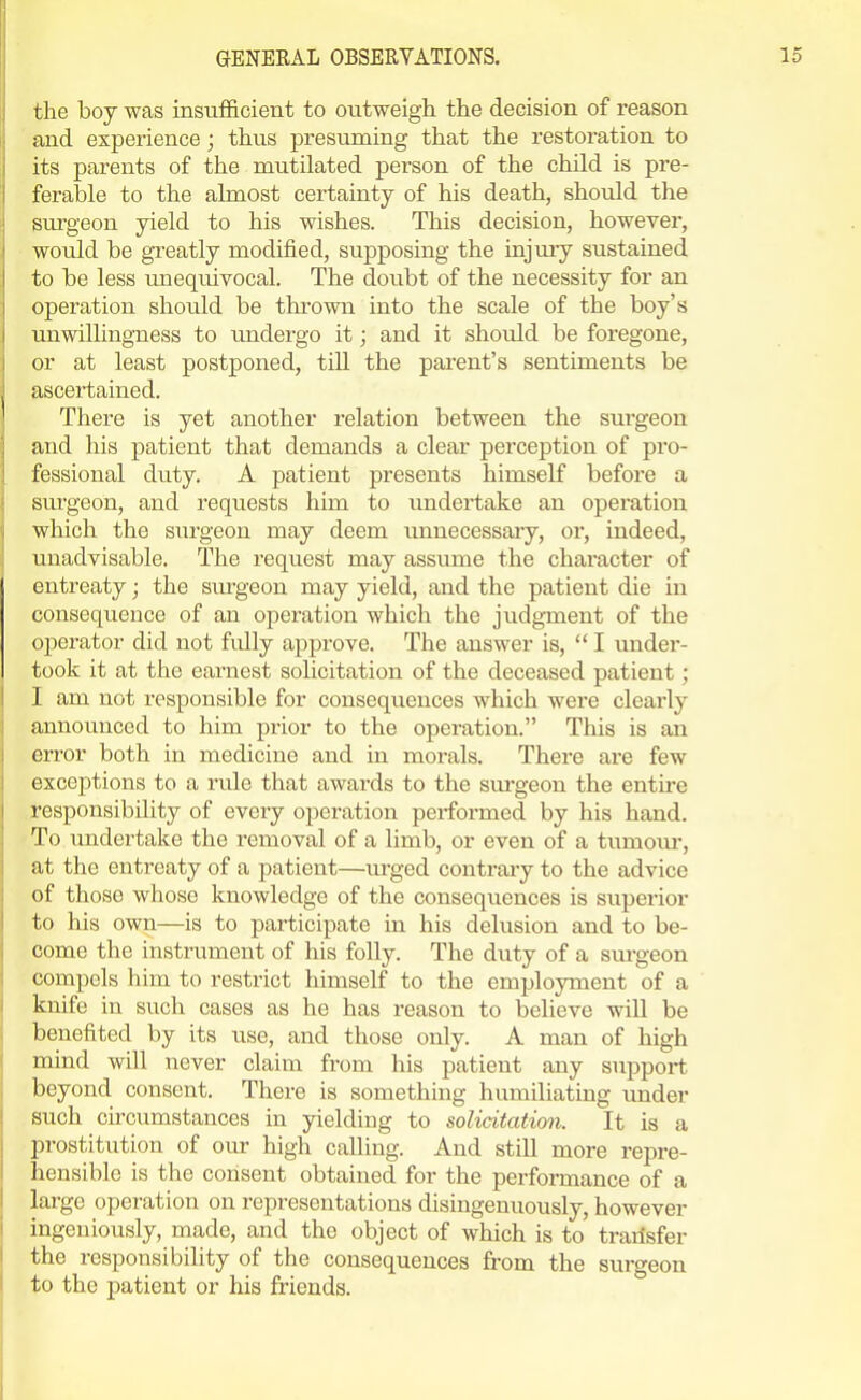 the boy was insufficient to outweigh the decision of reason and experience; thus presuming that the restoration to its parents of the mutilated person of the child is pre- ferable to the almost certainty of his death, should the surgeon yield to his wishes. This decision, however, would be greatly modified, supposing the injury sustained to be less unequivocal. The doubt of the necessity for an operation should be tkrown into the scale of the boy's unwilhngness to undergo it; and it should be foregone, or at least postponed, till the parent's sentiments be ascertained. There is yet another relation between the surgeon and his patient that demands a clear perception of pro- fessional duty. A patient presents himself before a surgeon, and requests him to tmdertake an operation which the surgeon may deem unnecessaiy, or, indeed, unadvisable. The request may assume the character of entreaty; the siu-geon may yield, and the patient die in consequence of an operation which the judgTaent of the oj)erator did not fidly approve. The answer is, I under- took it at the earnest solicitation of the deceased patient; I am not responsible for consequences which were clearly announced to him prior to the operation. This is an error both in medicine and in morals. There are few exceptions to a rule that awards to the sirrgeon the entire responsibility of every operation performed by his hand. To imdertake the removal of a limb, or even of a tumoru*, at the entreaty of a patient—urged contrary to the advice of those whose knowledge of the consequences is superior to his own—is to participate in his delusion and to be- come the instrument of his folly. The duty of a sui-geon compels him to restrict himself to the employment of a knife in such cases as he has reason to believe will be benefited by its use, and those only. A man of high mind will never claim from his patient any support beyond consent. There is something humiliating under such circumstances in yielding to solicitation. It is a ])rostitution of our high calling. And still more repre- liensible is the consent obtained for the performance of a large operation on representations disingenuously, however ingeniously, made, and the object of which is to' transfer the responsibility of the consequences from the surgeon to the patient or his friends.