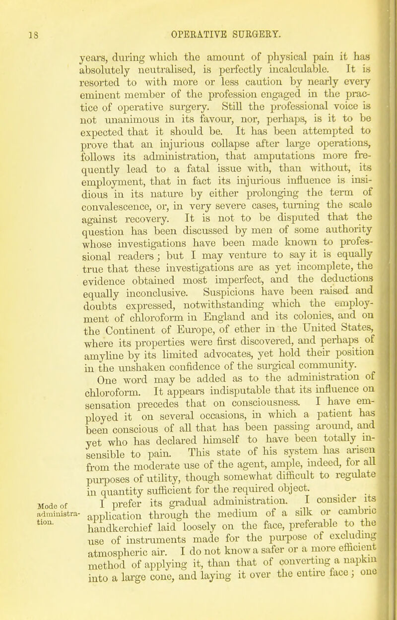 years, during which the amount of pliysical pain it has absolutely neutralised, is perfectly incalculable. It is resorted to with more or less caution by nearly every eminent member of the profession engaged in the prac- tice of operative surgery. StiU the professional voice is not Tinanimous in its favoixr, nor, perhaps, is it to be expected that it should be. It has been attempted to prove that an injurious collapse after large operatioas, follows its administi-ation, that amputations more fre- quently lead to a fatal issue with, than without, its employment, that in fact its injmious influence is insi- dious in its natiu-e by either prolonging the term of convalescence, or, in very severe cases, tmTiing the scale against recovery. It is not to be disputed that the question has been discussed by men of some authority whose investigations have been made known to profes- sional readers; but I may venture to say it is equally true that these investigations ai-e as yet incomplete, the evidence obtained most imperfect, and the deductions equally inconclusive. Suspicions have been raised and doubts expressed, notwithstanding which the employ- ment of chlorofoi-m in England and its colonies, and on the Continent of Eirrope, of ether in the United States, where its properties were first discovered, and perhaps of amyUne by its limited advocates, yet hold their position in the unshaken confidence of the sm-gical commimity. One word may be added as to the administration of chloroform. It appeai-s indisputable that its mfluence on sensation precedes that on consciousness. I have em- ployed it on several occasions, in which a patient has been conscious of aU that has been passing ai-ound, and yet who has declared himself to have been totally ui- sensible to pain. This state of his system has ai'isen from the moderate use of the agent, ample, mdeed, for all purposes of utihty, though somewhat difficult to regulate in quantity sufficient for the required object. Mode of I prefer its gi-adual administration. I consider it> ndmiuistra- application through the medium of a sdk or cambric handkerchief laid loosely on the face, preferable to the use of instruments made for the pmiJose of exchidm- atmospheric an-. I do not know a safer or a more efhcicnt method of applying it, than that of converting a napkm into a large cone, and laying it over the entu-e face 3 ouc