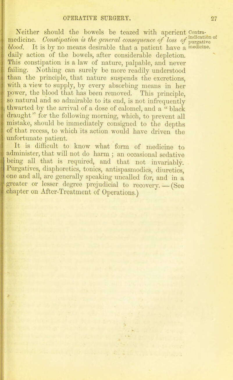 Neither should the bowels be teazed with aperient pontra- medicine. Gomtipation is the general consequence of loss of ^gative °^ hlood. It is by no means desirable that a patient have a medicine, daily action of the bowels, after considerable depletion. This constipation is a law of nature, palpable, and never faihng. Nothing can surely be more readily understood than the principle, that natui-e suspends the excretions, with a view to supply, by every absorbing means in her power, the blood that has been removed. This principle, so natural and so admirable to its end, is not infrequently thwarted by the aiTival of a dose of calomel, and a  black draught for the following morning, which, to prevent all mistake, should be immediately consigned to the depths of that recess, to which its action would have driven the unfortunate patient. It is dilficult to know what form of medicine to administer, that will not do harm ; an occasional sedative being aU that is required, and that not invariably. Purgatives, diaphoretics, tonics, antispasmodics, diuretics, one and all, are generally speaking uncalled for, and in a greater or lesser degree prejudicial to recovery. — (See .chapter on After-Treatment of Operations.)