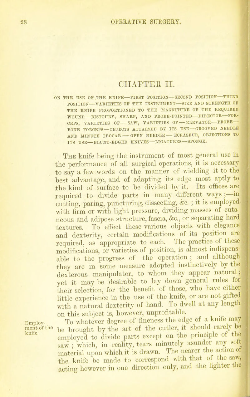 CHAPTEE 11. ON THE USE OF THE KNIFE—FIRST POSITION—SECOND POSITION—THIKD POSITION VARIETIES OF THE INSTRUMENT—SIZE AND STRENGTH OF THE KNIFE PROPORTIONED TO THE MAGNITUDE OP THE REQUIRED WOUND—BISTOURY, SHARP, AND PROBE-POINTED—DIRECTOR—FOR- CEPS, VARIETIES OF — SAW, VARIETIES OF — ELEVATOR—PROBE— BONE FORCEPS — OBJECTS ATTAINED BY ITS USE—GROOVED NEEDLE AND MINUTE TROCAR — OPEN NEEDLE — ECRASEUR, OBJECTIONS TO ITS USE—BLUNT-EDGED KNIVES—LIGATURES—SPONGE. The knife being the instrument of most general use in the performance of all surgical operations, it is necessaiy to say a few words on the manner of wielding it to the best advantage, and of adapting its edge most aptly to the kind of surface to be divided by it. Its offices are required to divide parts in many different ways ;—in cutting, paring, puncturing, dissecting, &c. ; it is employed with firm or with light pressm-e, dividing masses of cuta- neous and adipose structure, fascia, &c., or separating hai-d textures. To effect these various objects with elegance and dexterity, certain modifications of its position are required, as appropriate to each. The practice of these modifications, or varieties of position, is almost indispens- able to the progress of the operation ; and although they are in some measiu-e adopted instinctively by the dexterous manipulator, to whom they appear natm-al : yet it may be desirable to lay down general rules for their selection, for the benefit of those, who have either little experience in the use of the knife, or are not gifted with a natural dexterity of hand. To dweU at any length on this subject is, however, unprofitable. Employ- To whatever degree of fineness the edge of a knife may nientofthe brouo'ht by the art of the cutler, it should rarely be employed to divide parts except on the principle of the saw : which, in reality, tears minutely asunder any soft material upon which it is drawn. The nearer the action of the knife be made to coiTCspond with that of the sa^^, acting however in one direction only, and the lighter tlie