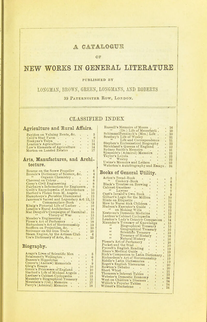 OP NEW WORKS IN GENERAL LITERATURE PUBLISHED BY LONGMAN, BEOWN, GEEEN, LONGMANS, AND EOBEETS 39 Paternoster Row, London. CLASSIFIED INDEX Agriculture and Eural Affairs. JBayldon on Valuing Eents, &c. . . 5 Cecil's Stud Farm 8 Hoskyns's Talpa 1] Loudon's Agriculture . . . . 14 Low's Elements of Agriculture . . 14 Morton on Landed Estates . , .17 Arts, Manufactures, and Archi- tecture. Bourne on the Screw Propeller Brande'8 Dictionary of Science, &c. Organic Chemistry . Chevreul on Colour .... Cresy's CiTil Engineering Fairbairn's Information for Engineers G wilt's Encyclopaedia of Architecture Harford's Plates from M. Angelo . Humphreys's Parahles Illuminated Jameson's Sacred and Legendary Art  Commonplace-Book Kouig's Pictorial Life of Luther . Loudon's Rural Architecture . Mac Dougall's Campaigns of Hannibal '* Theory of War Moseley's Engineering . Piesse's Art of Perfumery Richardson's Art of Horsemanship Scolfern on Projectiles, &c. . Scriveuor on the Iron 'Trade , Steam Engine, by the Artisan Club Ure'3 Dictionary of Arts, &c.. Biography. Arago's Lires of Scientific Men Brialmont's Wellington . Bunsen's Hippolytus Crosse's (Andrew) Memorials Gleig's Essays .... Green's Princesses ofEngland Harford's Life of Michael Angelo Lardner's Cabinet Cyclopa!dia Maunder's Biographical Treasury Mountain's (Col.) Memoirs . Parry's (Admiral) Memoirs . 6 6 8 8 9 10 10 12 1,13 13 10 14 15 15 17 18 19 20 '.iO 6 23 Russell's Memoirs of Moore , '* (Or.) Life of Mezzofanti . SchimmelPenninck's (Mrs.) Life . Southey's Life of Wesley  Life and Correspondence Stephen's Ecclesiastical Biography Strickland's Queens of Englantl . Sydney Smith's Memoirs Symonds's (Admiral) Memoirs Taylor's Loyola  Wesley Qwins's Memoirs and Letters Wuterton's Autobiography and Essays . Books of General Utility. Acton's Bread-Book *• Cookery-Book Black's Treatise on Brewing . Cabinet Gazetteer .  Lawyer . . , Gust's Invalid's Own Book Gilbart's Logic for the Million Hints on Etiquette . How to Nurse Sick Children . Hudson's Executor's Guide .  on Making Wills Kesteven's Domestic Medicine Lardner's Cabinet Cyclopaidia Loudon's Lady's Country Companion Maunder's Tiensury of Knowledge  Biographical Treasury  Geographical Treasury  Scientific Treasury  Treasury of History ** Natural History . Piesse's Art of Perfumery Pocket and the Stud . . .' ! Pycroft's English Reading . ', ' Recce's Medical Guide . . . , Rich's Companion to Latin Dictionary ] Richardson's Art of Horsemanship ] Riddle's Latin Dictionaries . . ', Roget's English Thesaurus . Rowton's Debater . Short Whist Thomson's Interest Tables '. Webster's Domestic Economr '. NVest on Children's Diseases . Willich's Popular Tables Wilmot'i Blackstone 16 20 20 21 21 22 22 21 23 22 22 23 34 5 5 6 7 7 S 10 11 12 12 12 13 13 U 15 15 18 15 16 16 18 10 19 19 19 19 19 20 20 21 22 24 24 24 24