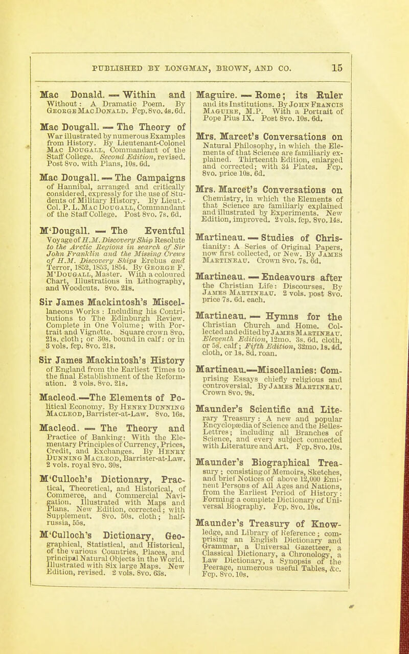 Mac Donald. — Within and Without: A Dramatic Poem. By Geoege Mao Donald. Fcp.8vo.4s.6d. Mac Dougall. — The Theory of War illustrated by numerous Examples from History. By Lieutenant-Colonel Mac DonGALL, Commandant of the Staff College. Second Edition, revised. Post 8vo. with Plans, 10s. 6d. Mac Dougall. — The Campaigns of Hannibal, arranged and critically considered, expressly for the use of Stu- dents of Military History. By Lieut.- Col. P. L. Mac Uougall, Commandant of the Staflr College. Post 8vo. 7s. 6d. M'Dougall. — The Eventful Voyage ofS.M. Discovery Ship Resolute to ttie Arctic Regions in search of Sir John Franklin and the Missing Crews of U.M. Discovery Ships lirebus and Terror, 1852,1853, 1854. By George F. M'DouGALi-, Master. With a coloured Chart, lllustratiouB in Lithography, and Woodcuts. 8vo. 21s. Sir James Mackintosh's Miscel- laneous Works : Including his Contri- butions to The Edinburgh Review. Complete ui One Yolume; with Por- trait and Vignette. Square crown Svo. 21s. cloth; or SOs. bound in calf: or m 3 vols. fcp. Svo. 219. Sir James Mackintosh's History of England from the Earliest Times to the final Establishment of the Reform- ation. 2 vols. Svo. 2l8. Macleod.—The Elements of Po- litical Economy. By Henky Duifiriifg Macleod, Barrister-at-Law. Svo. IGs, Macleod. — The Theory and Practice of Banking: With the Ele- mentary Principles of Cm'rency, Prices, Credit, and Exchanges. By Hekbx Dunning Macleod, Barrister-at-Law. 2 vols, royal Svo. 30s. M'CuUoch's Dictionary, Prac- tical, Theoretical, and Historical, of Commerce, and Conuuercial Navi- fation. Illustrated with Maps and 'lans. Kew Edition, corrected; with Supplement. Svo. 50s. cloth; half- russia, 55s. M'CuUoch's Dictionary, Geo- graphical, statistical, and Historical, of the various Countries, Places, and principiil Natural Objects in the World. Illustrated with Six large Maps. New Edition, revised. 2 vols. Svo. 63s. Maguire. — Rome; its Btder and its Institutions. ByJoHuFEANCis Magoibe, M.P. With a Portrait of Pope Pius IX. Post Svo. IDs. 6d. Mrs. Marcet's Conversations on Natural Philosophy, in which the Ele- ments of that Science are familiarly ex- plained. Thirteenth Edition, enlarged and corrected; with 3i Plates. Fcp. Svo. price 10s. 6d. Mrs. Marcet's Conversations on Chemisti-y, in wliich the Elements of that Science are familiarly explauied and illustrated by Experiments. New Edition, improved. 2vols. fcp. Svo. 14s. Martineau. — Studies of Chris- tianity: A Series of Original Papers, now first collected, or New. By James Maetineau. Crown Svo. 7s. 6d. Martineau. — Endeavours after the Christian Lite: Discom-ses. By James Maetineau. 2 vols, post Svo. price 7s. Gd. each. Martineau. — Hymns for the Christian Church and Home. Col- lected and edited by James Mahtiiteau. Eleventh Edition, 12mo. 3s. 6d. cloth, or 53. calf; Fifth Edition, 32mo.l8.4d. cloth, or Is. 8d. ro.an. Martineau.—Miscellanies: Com- prising Essays chiefly religious and controversial. By James Mabtdtoau. Crown Svo. 9s. Maunder's Scientific and Lite- rary Treasury : A new and popular Encyclopffidia of Science and the Belles- Lettres; including all Branches of Science, and every subject connected with Literature and Art. Fcp. Svo. 10s. Maunder's Biographical Trea- sury ; consistingot Memoirs, Sketches, and brief Notices of above 12,000 Emi- nent Persons of All Ages and Nations, from the Earliest Period of History: Forming a complete Dictionary of Uni- versal Biography. Fcp. Svo. lOs. Maunder's Treasury of Know- ledge, and Libr.iry of Reference; com- prising an English Dictionao' and Grammar, a Universal Gazetteer, a Classical Dictionary, a Chronologj-, a Law Dictionary, a Synopsis of the Peerage, nimierous useful Tables, &c. Pep. Svo. 10s.