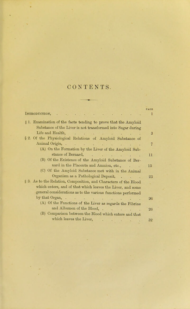 CONTENTS. PAGE iKTEODUCnON, 1 § 1. Examination of the facts tending to prove that the Amyloid Substance of the Liver is not transformed into Sugar during Life and Health, ........ 3 § 2. Of the Physiological Eelations of Amyloid Substance of Animal Origin, 7 (A) On the Formation by the Liver of the Amyloid Sub- stance of Bernard, 11 (B) Of the Existence of the Amyloid Substance of Ber- nard iu the Placenta and Amnion, etc., . . 15 (C) Of the Amyloid Substance met with in the Animal Organism as a Pathological Dejjosit, ... 23 § 3; Ab to the Kelation, Composition, and Characters of the Blood which enters, and of that which leaves the Liver, and some general considerations as to the various functions performed by that Organ, 26 (A) Of the Functions of the Liver as regards the Fibrine and Albumen of the Blood, 26 (B) Comparison between the Blood which enters and that which leaves the Liver, 32