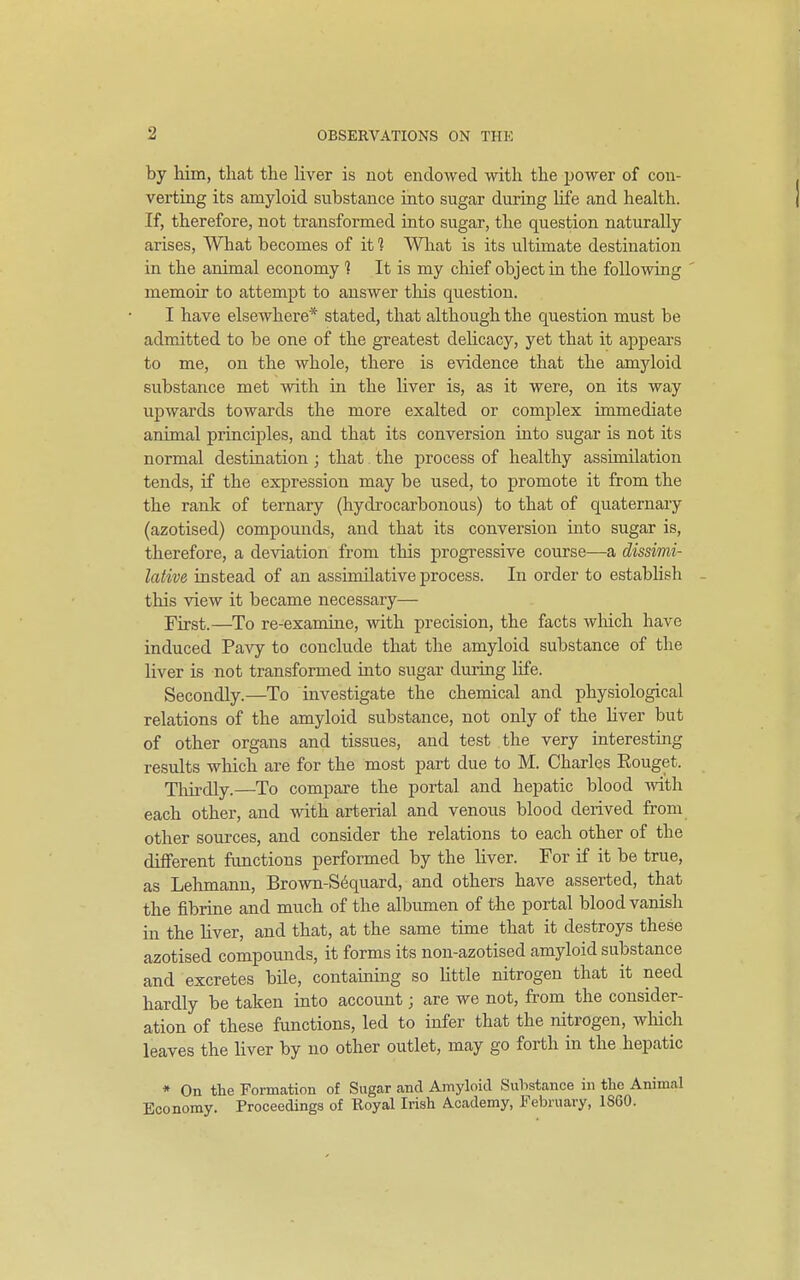 by him, that the liver is not endowed with the jjower of con- verting its amyloid substance into sugar during life and health. If, therefore, not transformed into sugar, the question naturally arises. What becomes of it ] Wliat is its ultimate destination in the animal economy 1 It is my chief object in the following ' memoir to attempt to answer this question. I have elsewhere* stated, that although the question must be admitted to be one of the greatest delicacy, yet that it appears to me, on the whole, there is evidence that the amyloid substance met with in the liver is, as it were, on its way upwards towards the more exalted or complex immediate animal principles, and that its conversion into sugar is not its normal destination; that the process of healthy assimilation tends, if the expression may be used, to promote it from the the rank of ternary (hydrocarbonous) to that of quaternary (azotised) compounds, and that its conversion into sugar is, therefore, a deviation from this progressive course—a dissimi- lative instead of an assimilative process. In order to establish - this view it became necessary— First.—^To re-examine, with precision, the facts which have induced Pavy to conclude that the amyloid substance of the liver is not transformed into sugar during life. Secondly.—To investigate the chemical and physiological relations of the amyloid substance, not only of the Hver but of other organs and tissues, and test the very interesting results which are for the most part due to M. Charles Eouget. Thirdly.—To compare the portal and hepatic blood -with each other, and with arterial and venous blood derived from other sources, and consider the relations to each other of the different functions performed by the liver. For if it be true, as Lehmann, Brown-S6quard, and others have asserted, that the fibrine and much of the albumen of the portal blood vanish in the liver, and that, at the same time that it destroys these azotised compounds, it forms its nou-azotised amyloid substance and excretes bile, containing so Uttle nitrogen that it need hardly be taken into account; are we not, from the consider- ation of these functions, led to infer that the nitrogen, wliich leaves the Hver by no other outlet, may go forth in the hepatic * On the Formation of Sugar and Amyloid Substance in the Animal Economy. Proceedings of Royal Irish Academy, February, 1860.