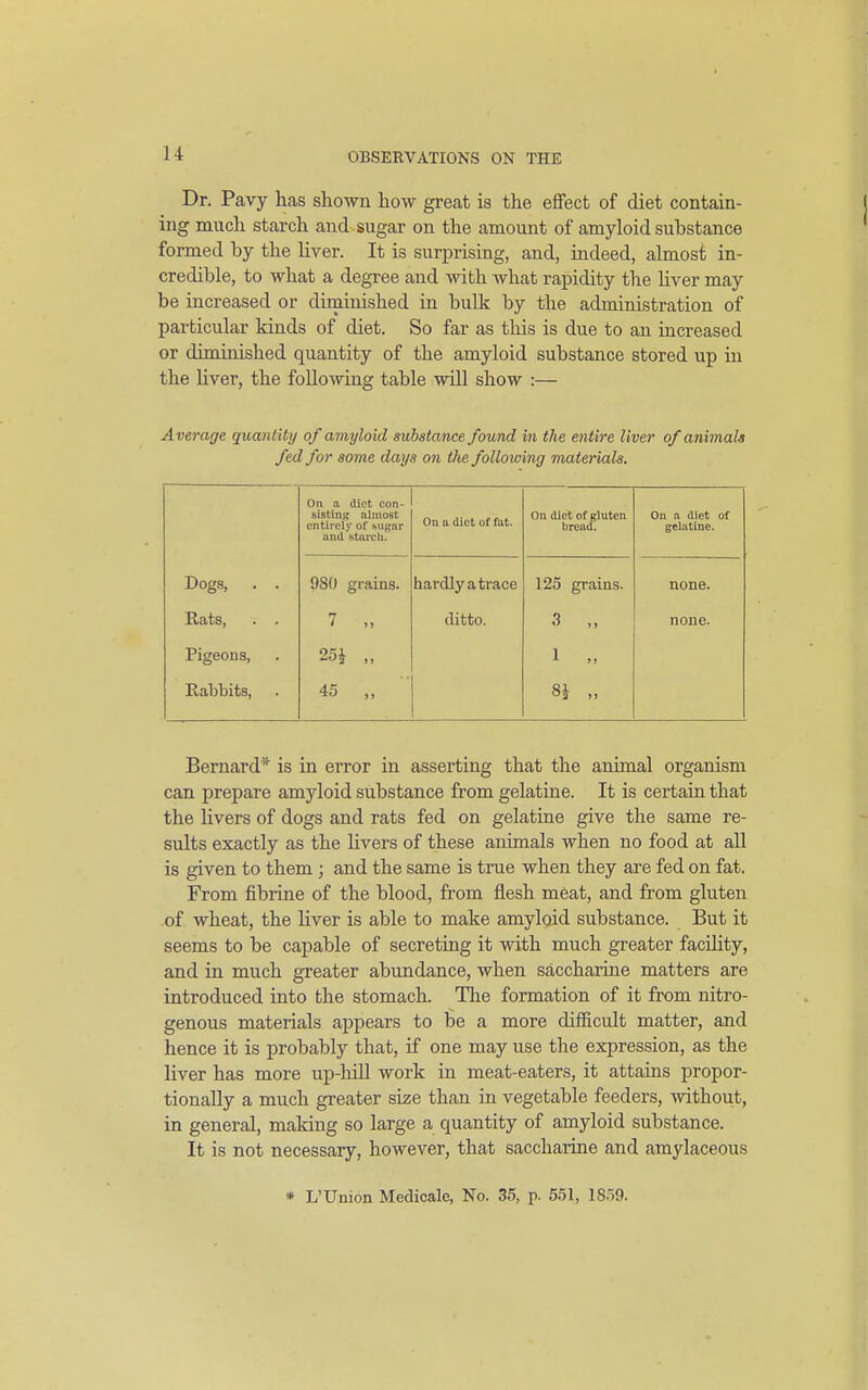 u Dr. Pavy has shown how great is the efifect of diet contain- ing much starch and sugar on the amount of amyloid substance formed by the liver. It is surprising, and, indeed, almost in- credible, to what a degree and with what rapidity the Uver may be increased or diniiuished in bulk by the administration of particular kinds of diet. So far as tliis is due to an increased or diminished quantity of the amyloid substance stored up in the liver, the following table will show :— Average quantity of amyloid substance found i?i the entire Uver of animals fed for some days on the following materials. On a diet con- sisting almost entirely of f.ugar and starch. On u diet of fat. On diet of gluten bread. On a diet of gelatine. Dogs, . . 980 grains. hardly a trace 125 grains. none. Rats, . . 7 „ ditto. 3 „ none. Pigeons, 25 J „ 1 „ Rabbits, 45 „ 8i „ Bernard* is in error in asserting that the animal organism can prepare amyloid substance from gelatine. It is certain that the livers of dogs and rats fed on gelatine give the same re- sults exactly as the hvers of these animals when no food at all is given to them ; and the same is true when they are fed on fat. From fibrine of the blood, from flesh meat, and from gluten .of wheat, the liver is able to make amyloid substance. But it seems to be capable of secreting it with much greater facihty, and in much gTeater abundance, when saccharine matters are introduced into the stomach. The formation of it from nitro- genous materials appears to be a more difficult matter, and hence it is probably that, if one may use the expression, as the liver has more up-hill work in meat-eaters, it attams propor- tionally a much greater size than in vegetable feeders, without, in general, making so large a quantity of amyloid substance. It is not necessary, however, that saccharine and amylaceous * L'Union Medicale, No. 35, p. 651, 1859.