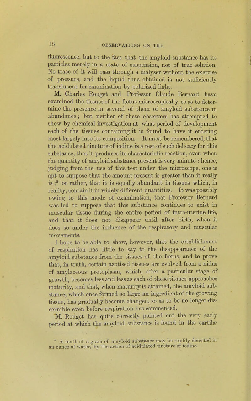 fluorescence, but to the fact that the amyloid substance has its particles merely in a state of suspension, not of true solution. No trace of it will pass through a dialyser without the exercise of pressure, and the liquid thus obtained is not sufficiently translucent for examination by polarized hght. M. Charles Rouget and Professor Claude Bernard have examined the tissues of the foetus microscopically, so as to deter- mine the presence in several of them of amyloid substance in abundance; but neither of these observers has attempted to show by chemical investigation at what period of development each of the tissues containing it is found to have it entering most largely into its composition. It must be remembered, that the acidulated tincture of iodine is a test of such dehcacy for this substance, that it produces its characteristic reaction, even when the quantity of amyloid substance present is very minute : hence, judging from the use of this test under the microscope, one is apt to suppose that the amount present is greater than it really is ;* or rather, that it is equally abundant in tissues which, in reaUty, contain it in widely different quantities. It was possibly owing to this mode of examination, that Professor Bernard was led to suppose that this substance continues to exist m muscular tissue during the entire period of intra-uterine life, and that it does not disappear until after birth, when it does so under the influence of the respiratory and muscular movements. I hope to be able to show, however, that the establishment of respiration has little to say to the disappearance of the amyloid substance from the tissues of the foetus, and to prove that, in truth, certain azotised tissues are evolved from a nidus of amylaceous protoplasm, which, after a particular stage of growth, becomes less and less as each of these tissues approaches maturity, and that, when maturity is attained, the amyloid sub- stance, wliich once formed so large an ingredient of the growing tissue, has gradually become changed, so as to be no longer dis- cernible even before respiration has commenced. 'M. Eouget has quite coiTectly pomted out the very early period at which the amyloid substance is found in the cai-tila- * A teuth of ca grain of amyloid substance may be readily detected in an ounce of water, by the action of acidulated tincture of iodine.