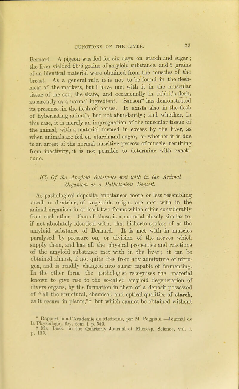 Bernard. A iiigeon was fed for six days on starch and sugar ; the Hver pelded 25-5 grains of amyloid substance, and 5 grains of an identical material were obtained from the muscles of the breast. As a general rule, it is not to be found in the flesh- meat of the markets, but I have met with it in the muscular tissue of the cod, the skate, and occasionally in rabbit's flesh, apparently as a normal ingredient. Sanson* has demonstrated its presence .in the flesh of horses. It exists also in the flesh of hybemating animals, but not abundantly; and whether, in this case, it is merely an impregnation of the muscular tissue of the animal, with a material formed in excess by the liver, as when animals are fed on starch and sugar, or whether it is due to an arrest of the normal nutritive process of muscle, resulting from inacti\dty, it is not possible to determine with exacti- tude. (C) Of the Amyloid Substance met with in the AniTual Organism as a Pathological Deposit. As pathological deposits, substances more or less resembling starch or dextrine, of vegetable origin, are met with in the animal organism in at least two forms which differ considerably from each other. One of these is a material closely similar to. if not absolutely identical with, that hitherto spoken of as the amyloid substance of Bernard. It is met with in muscles paralysed by pressure on, or division of the nerves which supply them, and has all the physical properties and reactions of the amyloid substance met with in the liver; it can be obtained almost, if not quite free from any admixture of nitro- gen, and is readily changed into sugar capable of fermenting. In the other form the pathologist recognises the material known to give rise to the so-caUed amyloid degeneration of divers organs, by the formation in them of a deposit possessed of  all the structural, chemical, and optical qualities of starch, as it occurs in plants,t but which cannot be obtained without • Rapport lu a 1'Academic de Medicine, par M. Poggiale.—Journal de la Physiolo^^ie, &c., torn i. p. 549. t Mr. iJusk, in the Quarterly Journal of Microap. Science, vul. i. p, 133.