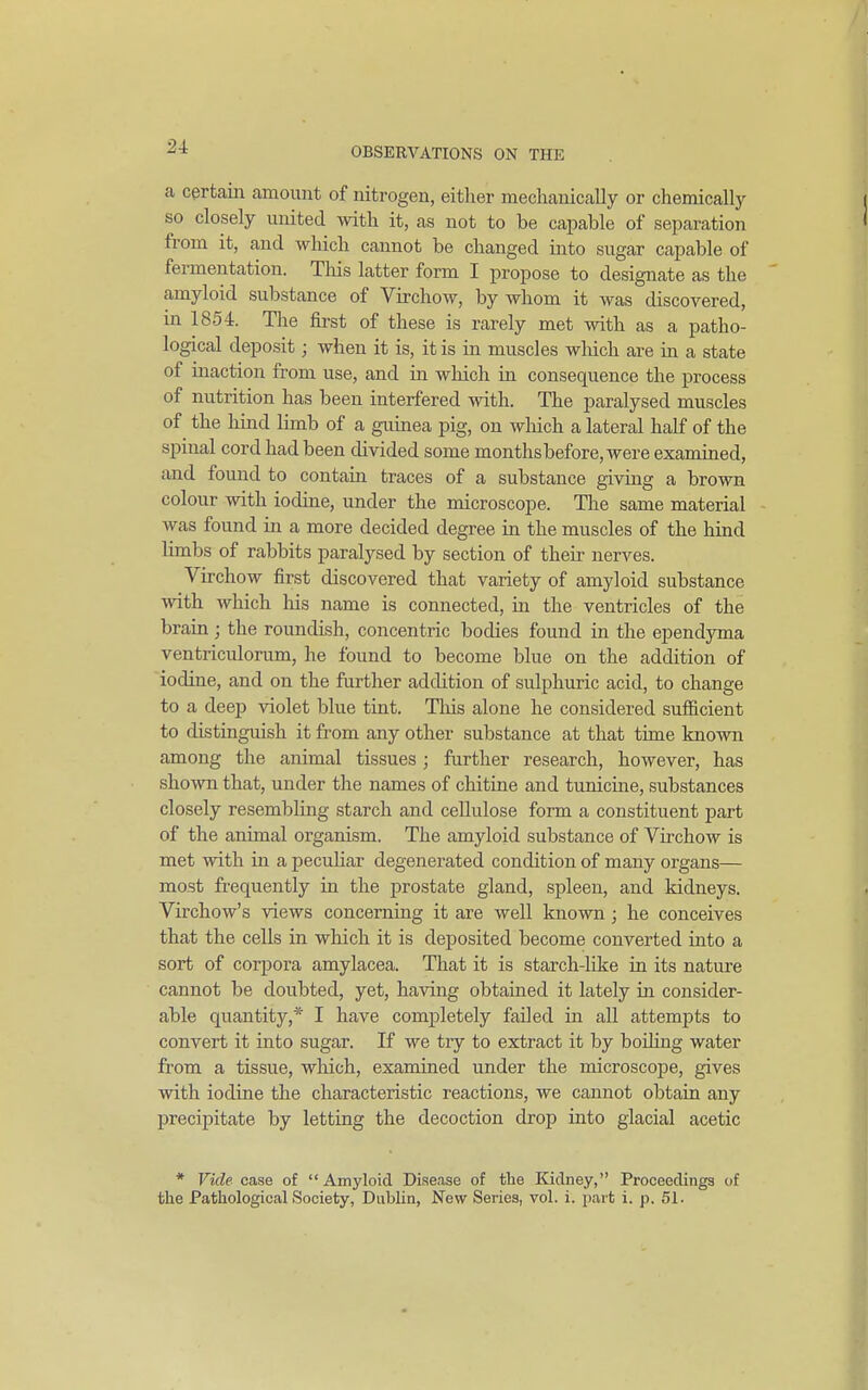 a certain amount of nitrogen, either mechanically or chemically so closely united with it, as not to be capable of separation from it, and wliich cannot be changed into sugar capable of fermentation. This latter form I propose to designate as the amyloid substance of Virchow, by whom it was discovered, in 1854. Tlie first of these is rarely met with as a patho- logical deposit; when it is, it is in muscles wliich are in a state of maction from use, and in wliich m consequence the process of nutrition has been interfered with. The paralysed muscles of the hind limb of a guinea pig, on wliich a lateral half of the spinal cord had been divided some monthsbefore, were examined, and found to contain traces of a substance giving a brown colour with iodine, under the microscope. Tlie same material was found in a more decided degree in the muscles of the hind limbs of rabbits paralysed by section of their nerves. Virchow first discovered that variety of amyloid substance with which liis name is connected, in the ventricles of the brain ; the roundish, concentric bodies found in the ependyma ventriculorum, he found to become blue on the addition of 'iodine, and on the further addition of sulphuric acid, to change to a deep violet blue tint. This alone he considered sufficient to distinguish it from any other substance at that time known among the animal tissues; further research, however, has shown that, under the names of chitine and tunicine, substances closely resembling starch and cellulose form a constituent part of the animal organism. The amyloid substance of Virchow is met with in a pecuUar degenerated condition of many organs— most frequently in the prostate gland, spleen, and kidneys. Virchow's views concerning it are well known ; he conceives that the cells in which it is deposited become converted into a sort of corpora amylacea. That it is starch-like in its nature cannot be doubted, yet, having obtained it lately in consider- able quantity,* I have completely failed in all attempts to convert it into sugar. If we tiy to extract it by boiling water from a tissue, which, examined under the microscope, gives with iodine the characteristic reactions, we cannot obtain any precipitate by letting the decoction drop into glacial acetic * Vide case of Amyloid Disease of the Kidney, Proceedinga of the Pathological Society, Dublin, New Series, vol. i. part i. p. 51.