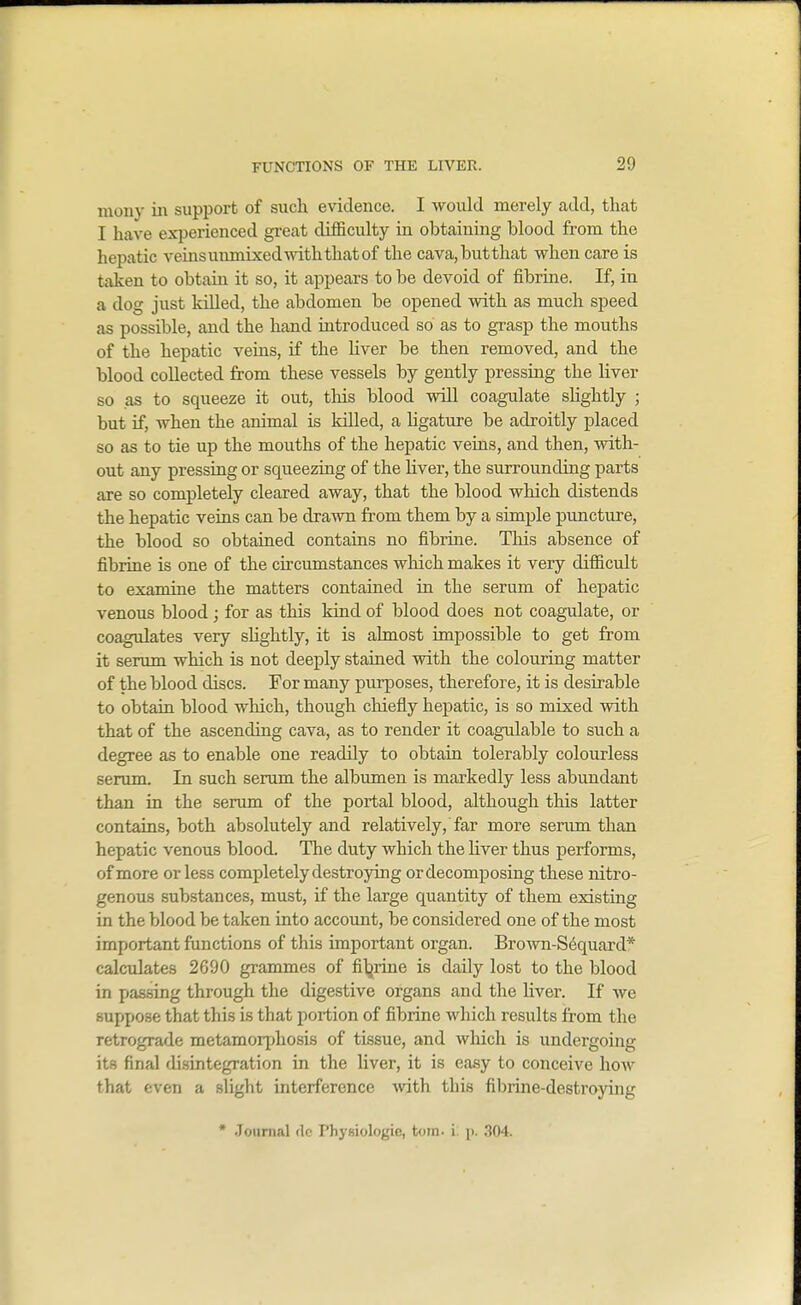 mony in support of such evidence. I would merely add, that I have experienced great difficulty in obtaining blood from the hepatic veins mmiixedwith that of the cava,butthat when care is taken to obtain it so, it appears to be devoid of fibrine. If, in a dog just kUled, the abdomen be opened with as much speed as possible, and the hand introduced so as to grasp the mouths of the hepatic veins, if the hver be then removed, and the blood collected from these vessels by gently pressing the liver so .as to squeeze it out, this blood will coagulate shghtly ; but if, when the animal is killed, a ligature be adroitly placed so as to tie up the mouths of the hepatic veins, and then, with- out any pressing or squeezing of the Hver, the surrounding parts are so completely cleared away, that the blood which distends the hepatic veins can be drawn from them by a simple puncture, the blood so obtained contains no fibrine. This absence of fibrine is one of the circumstances which makes it very difficult to examine the matters contamed in the serum of hepatic venous blood; for as this kind of blood does not coagulate, or coagulates very shghtly, it is ahnost impossible to get from it serum which is not deeply stained with the colouring matter of the blood discs. For many purposes, therefore, it is desirable to obtain blood which, though chiefly hepatic, is so mixed mth that of the ascending cava, as to render it coagulable to such a degree as to enable one readily to obtain tolerably colourless serum. In such serum the albumen is markedly less abundant than in the serum of the portal blood, although this latter contains, both absolutely and relatively, far more senmi than hepatic venous blood. The duty which the liver thus performs, of more or less completely destroying or decomposing these nitro- genous substances, must, if the large quantity of them existing in the blood be taken into account, be considered one of the most important functions of this important organ. Brown-S6quard* calculates 2690 grammes of filjriue is daily lost to the blood in passing through the digestive organs and the Kver. If we suppose that this is that portion of fibrine which results from the retrograde metamorphosis of tissue, and wliich is undergoing its final disintegration in the liver, it is easy to conceive how that even a slight interference with this fibiine-destroying