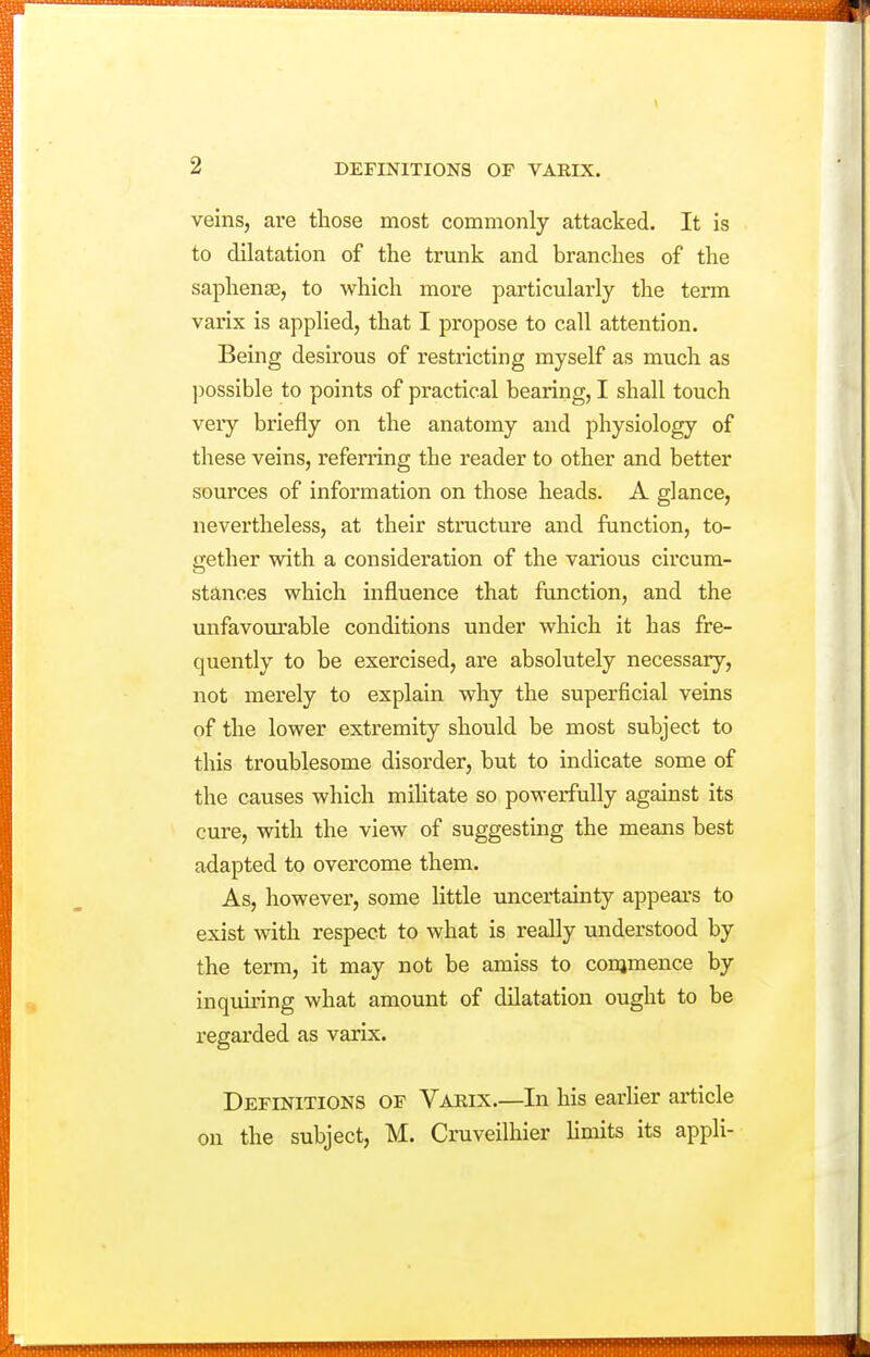 veins, are those most commonly attacked. It is to dilatation of the trunk and branches of the saphense, to which more particularly the term varix is applied, that I propose to call attention. Being desirous of restricting myself as much as possible to points of practical bearing, I shall touch veiy briefly on the anatomy and physiology of these veins, refei'ring the reader to other and better sources of information on those heads. A glance, nevertheless, at their structure and function, to- gether with a consideration of the various circum- stances which influence that function, and the unfavourable conditions under which it has fre- quently to be exercised, are absolutely necessary, not merely to explain why the superficial veins of the lower extremity should be most subject to this troublesome disorder, but to indicate some of the causes which mihtate so powerfully against its cure, with the view of suggesting the means best adapted to overcome them. As, however, some little uncertainty appeal's to exist with respect to what is really understood by the term, it may not be amiss to conimence by inquiring what amount of dilatation ought to be regarded as varix. Definitions of Varix.—In his earlier article on the subject, M. Cruveilhier Hmits its appli-