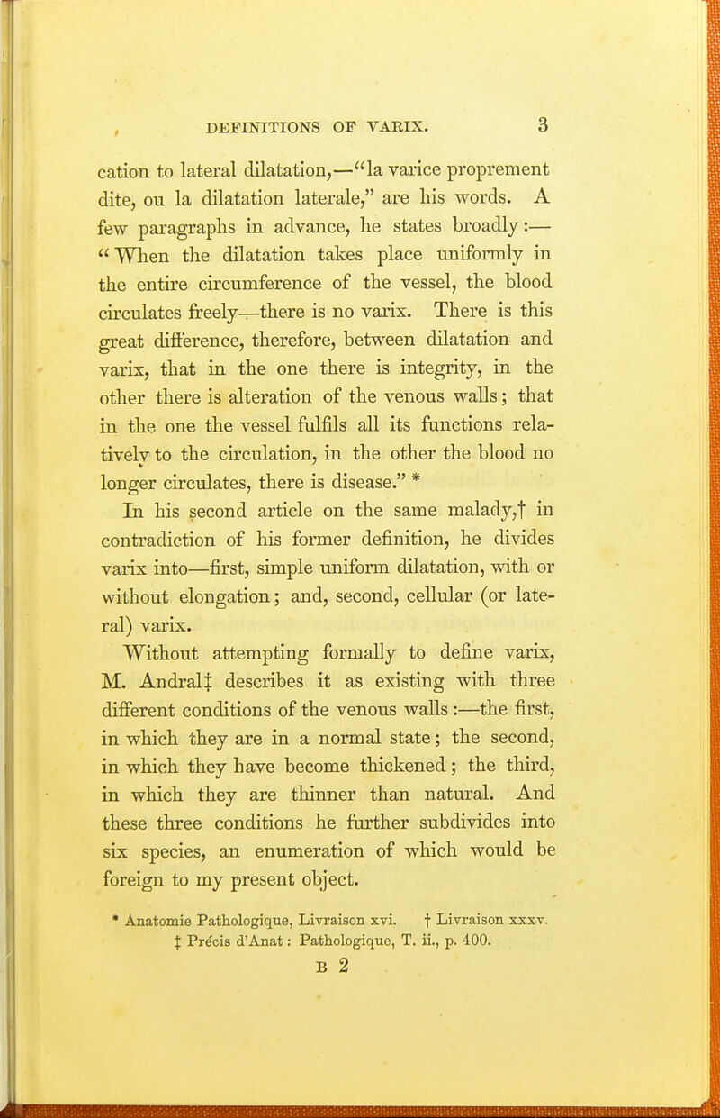 cation to lateral dilatation,—la varice proprement dite, ou la dilatation laterale, are his words. A few paragraphs Ln advance, he states broadly:— When the dilatation takes place uniformly in the entire circumference of the vessel, the blood circulates freely—there is no varix. There is this great difference, therefore, between dilatation and varix, that in the one there is integrity, in the other there is alteration of the venous walls; that in the one the vessel fulfils all its functions rela- tivelv to the circulation, in the other the blood no longer circulates, there is disease. * In his second article on the same malady,t in contradiction of his former definition, he divides varix into—first, simple uniform dilatation, with or without elongation; and, second, cellular (or late- ral) varix. Without attempting formally to define varix, M. AndralJ describes it as existing with three different conditions of the venous walls:—the first, in which they are in a normal state; the second, in which they have become thickened; the third, in which they are thinner than natural. And these three conditions he further subdivides into six species, an enumeration of which would be foreign to my present object. • Anatomie Pathologique, Livraison xvi. f Livraison xxxv. i Precis d'Anat: Pathologique, T. ii., p. 400. B 2