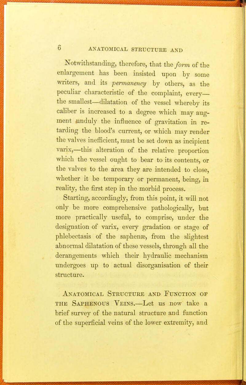 Notwithstanding, therefore, that the form of the enlargement has been insisted upon by some writers, and its permanence/ by others, as the pecuHar characteristic of the complaint, every— the smallest—dilatation of the vessel whereby its caliber is increased to a degree which may aug- ment oinduly the influence of gravitation in re- tarding the blood's current, or which may render the valves inefficient, must be set down as incipient vai'ix,—this alteration of the relative proportion which the vessel ought to bear to its contents, or the valves to the area they are intended to close, whether it be temporary or permanent, being, in reality, the first step in the morbid process. Starting, accordingly, from this point, it will not only be more comprehensive pathologically, but more practically useful, to comprise, under the designation of varix, every gradation or stage of phlebectasis of the saphenaa, from the shghtest abnormal dilatation of these vessels, through all the derangements which their hydraulic mechanism undergoes up to actual disorganisation of their structure. Anatomical Structure and Function of THE Saphenous Veins.—Let us now take a brief survey of the natural structure and function of the superficial veins of the lower extremity, and