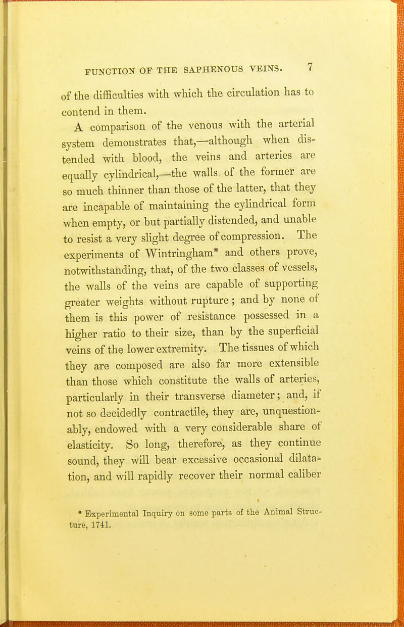 of the difficulties with which the circulation has to contend in them. A comparison of the venous with the arterial system demonstrates that—although when dis- tended with blood, the veins and arteries are equally cylindrical,—the walls of the former are so much thinner than those of the latter, that they are incapable of maintaining the cylindrical form when empty, or but partially distended, and unable to resist a very sHght degree of compression. The experiments of Wintringham* and others prove, notwithstanding, that, of the two classes of vessels, the walls of the veins are capable of supporting greater weights without rupture ; and by none of them is this power of resistance possessed in a, higher ratio to their size, than by the superficial veins of the lower extremity. The tissues of which they are composed are also far more extensible than those which constitute the walls of arteries, particularly in their transverse diameter; and, if not so decidedly contractile, they are, unquestion- ably, endowed with a very considerable share of elasticity. So long, therefore, as they continue sound, they will bear excessive occasional dilata- tion, and will rapidly recover their normal caliber • Experimental Inquiry on some parts of the Animal Struc- ture, 1741.