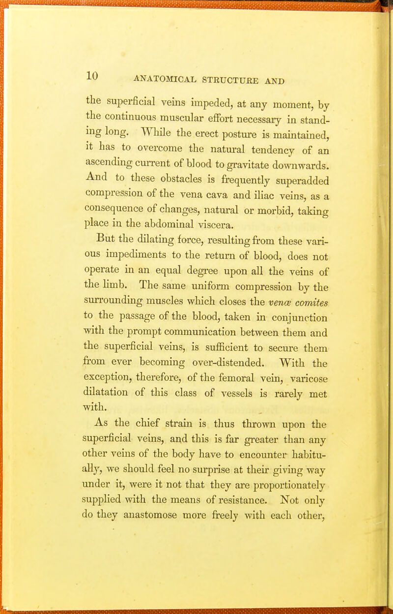 the superficial veins impeded, at any moment, by the continuous muscular effort necessary in stand- ing long. While the erect posture is maintained, it has to overcome the natural tendency of an ascending cm-rent of blood to gravitate downwards. And to these obstacles is frequently superadded compression of the vena cava and iliac veins, as a consequence of changes, natural or morbid, taking place in the abdominal viscera. But the dilating force, resulting from these vari- ous impediments to the return of blood, does not operate in an equal degree upon all the veins of the limb. The same uniform compression by the surrounding muscles which closes the vence comites to the passage of the blood, taken in conjunction with the prompt communication between them and the superficial veins, is sufficient to secure them jErom ever becoming over-distended. With the exception, therefore, of the femoral vein, varicose dilatation of this class of vessels is rarely met with. As the chief strain is thus thrown upon the superficial veins, and this is far gi-eater than any other veins of the body have to encounter habitu- ally, we should feel no surprise at their giving way under it, were it not that they are proportionately supplied with the means of resistance. Not only do they anastomose more freely with each other,