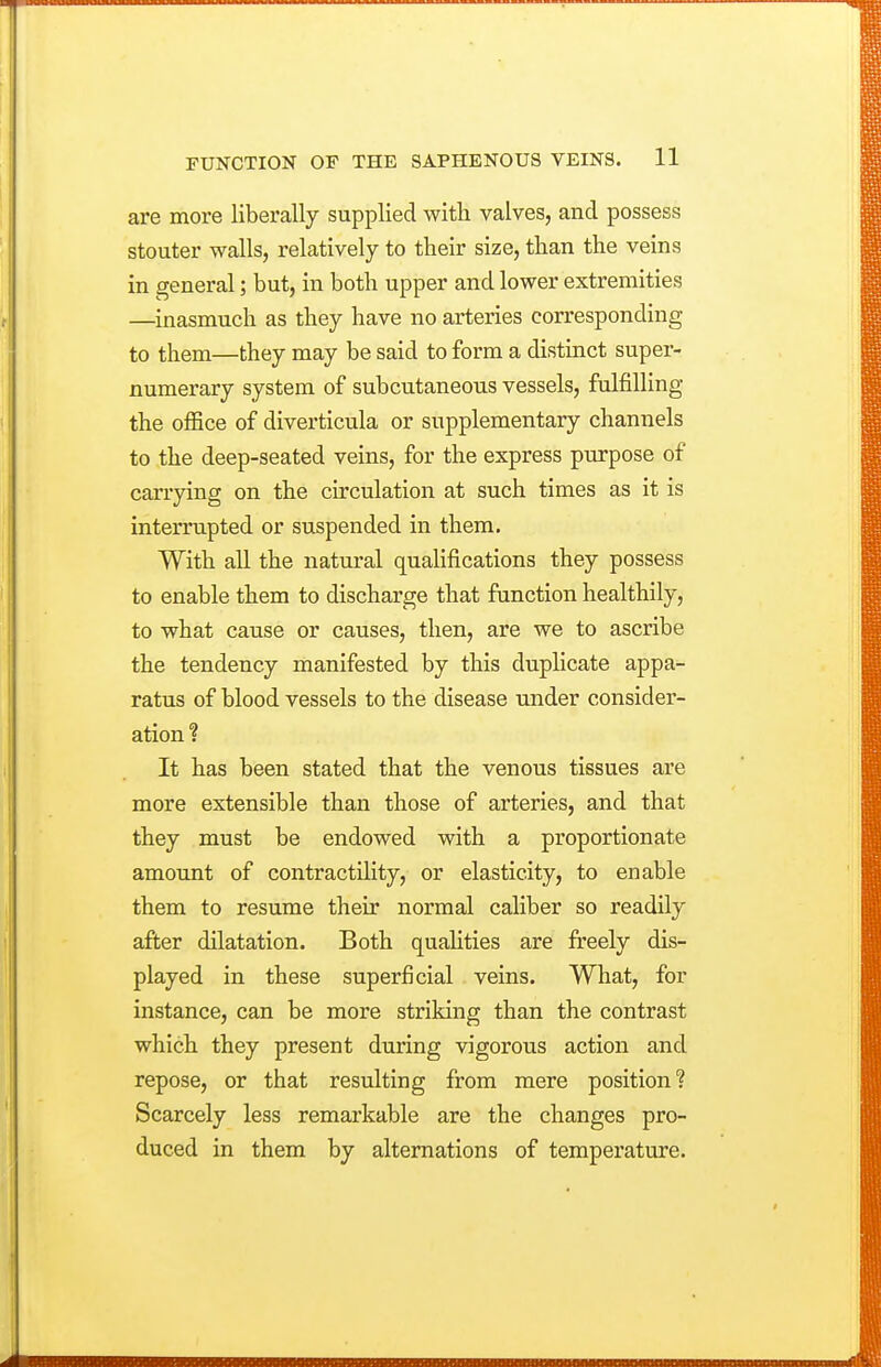 are more liberally supplied witli valves, and possess stouter walls, relatively to their size, than the veins in general; but, in both upper and lower extremities —inasmuch as they have no arteries corresponding to them—they may be said to form a distinct super- numerary system of subcutaneous vessels, fulfilling the office of diverticula or supplementary channels to the deep-seated veins, for the express purpose of carrying on the circulation at such times as it is interrupted or suspended in them. With all the natural quahfications they possess to enable them to discharge that function healthily, to what cause or causes, then, are we to ascribe the tendency manifested by this duplicate appa- ratus of blood vessels to the disease under consider- ation ? It has been stated that the venous tissues are more extensible than those of arteries, and that they must be endowed with a proportionate amount of contractility, or elasticity, to enable them to resume their normal caliber so readily after dilatation. Both quaUties are freely dis- played in these superficial veins. What, for instance, can be more striking than the contrast which they present during vigorous action and repose, or that resulting from mere position? Scarcely less remarkable are the changes pro- duced in them by alternations of temperature.