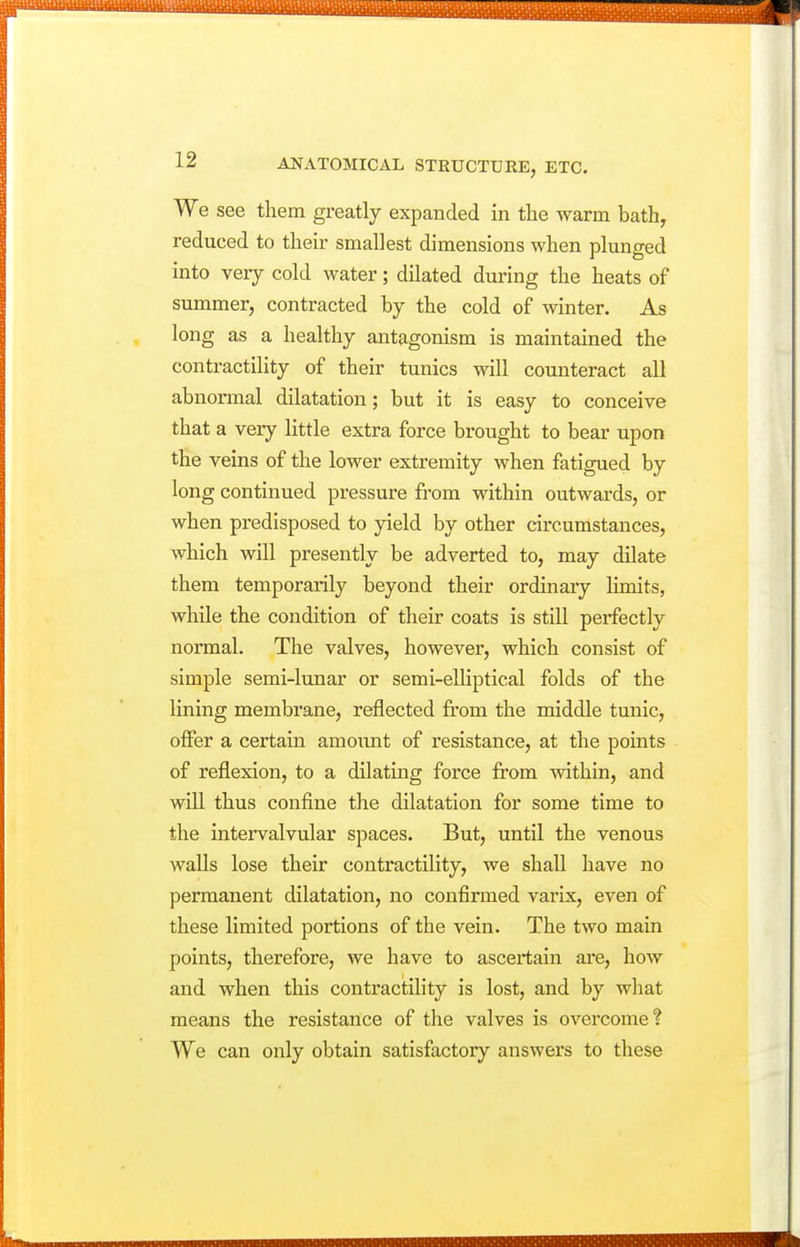 We see them greatly expanded in the warm bath, reduced to then- smallest dimensions when plunged into veiy cold water; dilated during the heats of summer, contracted by the cold of winter. As long as a healthy antagonism is maintained the contractility of their tunics will counteract all abnormal dilatation; but it is easy to conceive that a very little extra force brought to bear upon the veins of the lower extremity when fatigued by long continued pressure from within outwards, or when predisposed to yield by other circumstances, which will presently be adverted to, may dilate them temporarily beyond their ordinary limits, while the condition of their coats is still perfectly normal. The valves, however, which consist of simple semi-lunar or semi-elliptical folds of the lining membrane, reflected from the middle tunic, offer a certain amoiuit of resistance, at the points of reflexion, to a dilating force from within, and will thus confine the dilatation for some time to the intervalvular spaces. But, until the venous walls lose their contractility, we shall have no permanent dilatation, no confirmed varix, even of these limited portions of the vein. The two main points, therefore, we have to ascertain are, how and when this contractility is lost, and by wliat means the resistance of the valves is overcome? We can only obtain satisfactory answers to these