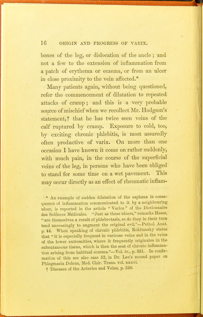 bones of the leg, or dislocation of the ancle ; and not a few to the extension of inflammation from a patch of erythema or eczema, or from an ulcer in close proximity to the vein affected.* Many patients again, without being questioned, refer the commencement of dilatation to repeated attacks of cramp; and this is a very probable source of mischief when we recollect INIr. Hodgson's statement, t that he has twice seen veins of the calf ruptured by cramp. Exposure to cold, too, by exciting chronic phlebitis, is most assuredly often productive of varix. On more than one occasion I have known it come on rather suddenly, with much pain, in the course of the superfcial veins of the leg, in persons who have been obliged to stand for some time on a wet pavement. This may occur directly as an effect of rheumatic inflam- * An example of sudden dilatation of the saphena in conse- quence of inflammation communicated to it by a neighbouring ulcer, is reported in the article  Varice of the Dictionnaire des Sciences M^dicales. Just as these ulcers, remarks Hasse, are themselves a result of phlebectasis, so do they in their turn tend unceasingly to augment the original evil.—Pathol. Anat. p. 44. When speaking of chronic phlebitis, Rokitansky states that  it is especially frequent m varicose veins and in the veins of the lower extremities, -where it frequently originates in the subcutaneous tissue, which is then the seat of chronic inflamma- tion arising from habitual eczema.—Vol. iv., p. 351. In confir- mation of this see also case 52, in Dr. Lee's second paper on Phlegmasia Dolens, Med. Chir. Trans, vol. xxxvi. t Diseases of the Arteries and Veins, p. 520.