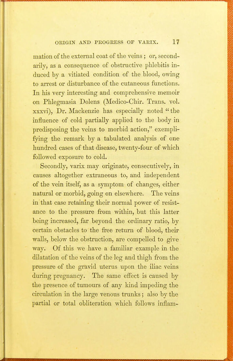 mation of the external coat of the veins; or, second- arily, as a consequence of obstructive phlebitis in- duced by a vitiated condition of the blood, owing to arrest or disturbance of the cutaneous functions. In his very interesting and comprehensive memoir on Phlegmasia Dolens (Medico-Chir. Trans, vol. xxxvi), Dr. Mackenzie has especially noted the influence of cold partially applied to the body in predisposing the veins to morbid action, exempli- fying the remark by a tabulated analysis of one hundred cases of that disease, twenty-four of which followed exposure to cold. Secondly, varix may originate, consecutively, in causes altogether extraneous to, and independent of the vein itself, as a symptom of changes, either natural or morbid, going on elsewhere. The veins in that case retaining their normal power of resist- ance to the pressure from within, but this latter being increased, far beyond the ordinary ratio, by certain obstacles to the free return of blood, their waUs, below the obstruction, are compelled to give way. Of this we have a familiar example in the dilatation of the veins of the leg and thigh from the pressure of the gravid uterus upon the iliac veins during pregnancy. The same effect is caused by the presence of tumours of any kind impeding the circulation in the large venous trunks; also by the partial or total obliteration which follows inflam-