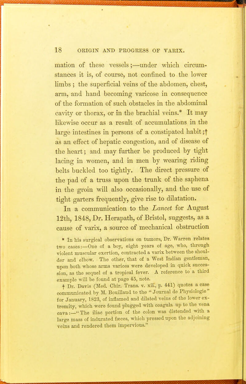 mation of these vessels;—under which circum- stances it is, of course, not confined to the lower limbs ; the superficial veins of the abdomen, chest, arm, and hand becoming varicose in consequence of the formation of such obstacles in the abdominal ca\aty or thorax, or in the brachial veins.* It may likewise occur as a result of accumulations in the large intestines in persons of a constipated habit as an effect of hepatic congestion, and of disease of the heart; and may further be produced by tight lacing in women, and in men by wearing riding belts buckled too tightly. The direct pressure of the pad of a truss upon the trunk of the saphena in the groin will also occasionally, and the use of tight garters frequently, give rise to dilatation. In a communication to the Lancet for August 12th, 1848, Dr. Herapath, of Bristol, suggests, as a cause of varix, a source of mechanical obstruction * In his surgical observations on tumors, Dr. Warren relates two cases:—One of a boy, eight years of age, who, through violent muscular exertion, contracted a varix between the shoul- der and elbow. The other, that of a West Indian gentleman, upon both whose arms varices were developed in quick succes- sion, as the sequel of a ti-opical fever. A reference to a third example wiU be found at page 45, note. t Dr. Davis (Med. Chir. Trans, v. xiii, p. 441) quotes a case communicated by M. Bouillaud to the  Joui-nal de Physiologie for January, 1823, of inflamed and dilated veins of the lower ex- tremity, which were found plugged with coagula up to the vena cava:—The iliac portion of the colon was distended with a large mass of indurated faoces, which pressed upon the adjoining veins and rendered them impervious.