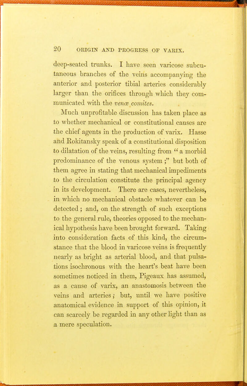 deejD-seated trunks. I have seen varicose subcu- taneous branches of the veins accompanying the anterior and posterior tibial arteries considerably larger than the orifices through which they com- municated with the vencB comites. Much unprofitable discussion has taken place as to whether mechanical or constitutional causes are the chief agents in the production of varix. Hasse and Rokitansky speak of a constitutional disposition to dilatation of the veins, resulting from  a morbid predominance of the venous system ; but both of them agree in stating that mechanical impediments to the circulation constitute the principal agency in its development. There are cases, nevertheless, in which no mechanical obstacle whatever can be detected; and, on the strength of such exceptions to the general rule, theories opposed to the mechan- ical hypothesis have been brought forward. Taking into consideration facts of tliis kind, the circum- stance that the blood in varicose veins is frequently nearly as bright as arterial blood, and that pulsa- tions isochronous with the heart's beat have been sometimes noticed in them, Pigeaux has assmned, as a cause of varix, an anastomosis between the veins and arteries ,• but, mitil we have positive anatomical evidence in support of this opinion, it can scarcely be regarded in any other light than as a mere speculation.