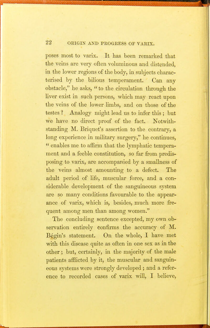poses most to varix. It has been remarked that the vehis are very often voluminous and distended, in the lower regions of the body, in subjects charac- terised by the bilious temperament. Can any obstacle, he asks,  to the circulation through the liver exist in such persons, which may react upon the veins of the lower limbs, and on those of the testes ? Analogy might lead us to infer this ; but we have no direct proof of the fact. Notwith- standing M. Briquet's assertion to the contrary, a long experience in military surgery, he continues,  enables me to affirm that the lymphatic tempera- ment and a feeble constitution, so far from predis- posing to varix, are accompanied by a smallness of the veins almost amounting to a defect. The adult period of life, muscular force, and a con- siderable development of the sanguineous system are so many conditions favourable to the appear- ance of varix, which is, besides, much more fre- quent among men than among women. The concluding sentence excepted, my own ob- servation entirely confirms the accuracy of M. Begin's statement. On the whole, I have met with this disease quite as often in one sex as in the other; but, certainly, in the majority of the male patients afilicted by it, the muscular and sanguin- eous systems were strongly developed; and a refer- ence to recorded cases of varix will, I beheve.
