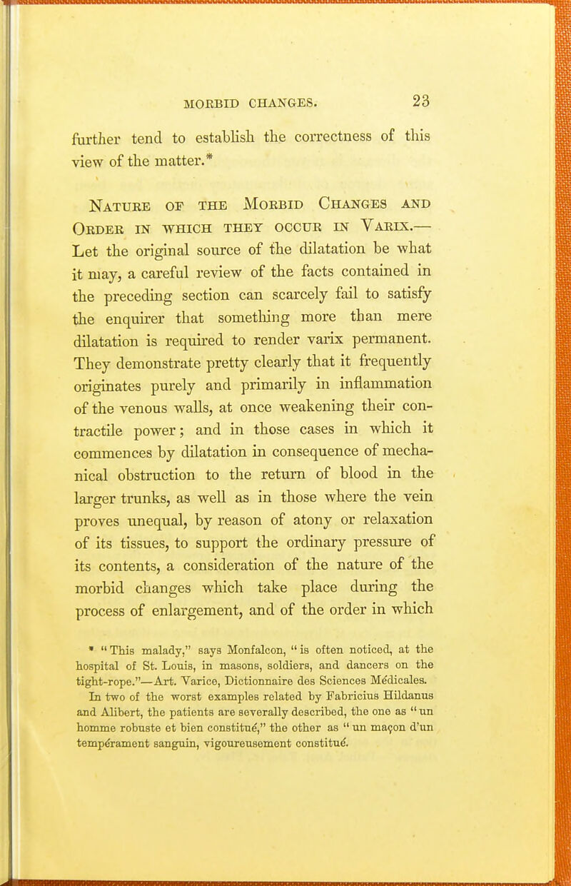 further tend to establish the correctness of this view of the matter.* Nature of the Morbid Changes and Order in which they occur in Varix.— Let the original source of the dilatation be what it may, a careful review of the facts contained in the preceding section can scarcely fail to satisfy the enquirer that sometliing more than mere dilatation is required to render varix permanent. They demonstrate pretty clearly that it frequently originates purely and primarily in inflammation of the venous walls, at once weakening their con- tractile power; and in those cases in which it commences by dilatation in consequence of mecha- nical obstruction to the return of blood in the larger trunks, as well as in those where the vein proves unequal, by reason of atony or relaxation of its tissues, to support the ordinary pressure of its contents, a consideration of the nature of the morbid changes which take place during the process of enlargement, and of the order in which •  This malady, says Monfalcon,  is often noticed, at the hospital of St. Louis, in masons, soldiers, and dancers on the tight-rope.—Art. Varice, Dictionnaire des Sciences M^dicales. In two of the worst examples related by Fabricius Hildanus and Alibert, the patients are severally described, the one as  nn homme robuste et bien constitn^, the other as  un ma9on d'un temperament sanguin, vigourensement constitue.
