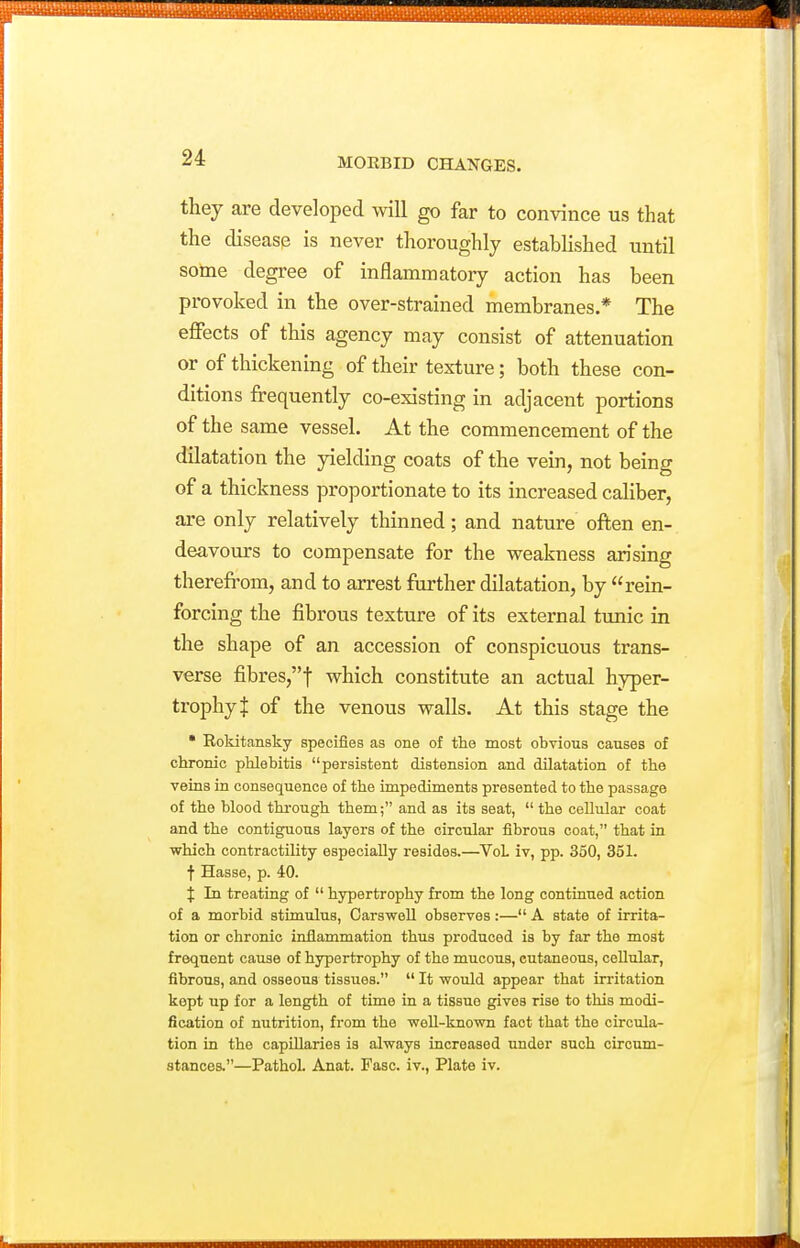 they are developed will go far to convince us that the disease is never thoroughly estabhshed until some degree of inflammatory action has been provoked in the over-strained membranes * The effects of this agency may consist of attenuation or of thickening of their texture; both these con- ditions frequently co-existing in adjacent portions of the same vessel. At the commencement of the dilatation the yielding coats of the vein, not being of a thickness proportionate to its increased caliber, are only relatively thinned; and nature often en- deavours to compensate for the weakness arising therefrom, and to arrest further dilatation, by rein- forcing the fibrous texture of its external tunic in the shape of an accession of conspicuous trans- verse fibres,! which constitute an actual hyper- trophy J of the venous walls. At this stage the • Rokitansky specifies as one of the most obvious causes of chronic phlebitis persistent distension and dilatation of the veins in consequence of the impediments presented to the passage of the blood through them; and as its seat,  the ceUular coat and the contiguous layers of the circular fibrous coat, that in which contractility especially resides.—VoL iv, pp. 350, 351. t Hasse, p. 40. f In treating of  hypertrophy from the long continued action of a morbid stimulus, Carswell observes:— A state of irrita- tion or chronic inflammation thus produced is by far the most frequent cause of hypertrophy of the mucous, cutaneous, cellular, fibrous, and osseous tissues.  It •would appear that irritation kept up for a length of time in a tissue gives rise to this modi- fication of nutrition, from the well-known fact that the circula- tion in the capillaries is always increased under such circum- stances.—Pathol. Anat. Fasc. iv., Plate iv.