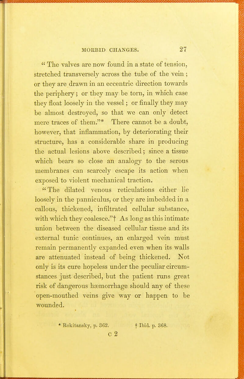 The valves are now found in a state of tension, stretched transversely across the tube of the vein ; or they are drawn in an eccentric direction towards the periphery; or they may be torn, in which case they float loosely in the vessel; or finally they may be almost destroyed, so that we can only detect mere traces of them.* There cannot be a doubt, however, that inflammation, by deteriorating their structure, has a considerable share in producing the actual lesions above described; since a tissue which bears so close an analogy to the serous membranes can scarcely escape its action when exposed to violent mechanical traction. The dilated venous reticulations either lie loosely in the panniculus, or they are imbedded in a callous, thickened, infiltrated cellular substance, with which they coalesce.! As long as this intimate union between the diseased cellular tissue and its external tunic continues, an enlarged vein must remain permanently expanded even when its walls are attenuated instead of being thickened. Not only is its cure hopeless under the peculiar circum- stances just described, but the patient runs great risk of dangerous hasmorrhage should any of these open-mouthed veins give way or happen to be wounded. * Rokitansky, p. 3C2. f Ibid. p. 368. c 2