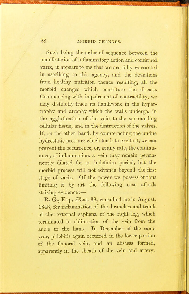 Such being the order of sequence between the manifestation of inflammatory action and confirmed varix, it appears to me that we are fully warranted in ascribing to this agency, and the deviations from healthy nutrition thence resulting, all the morbid changes which constitute the disease. Commencing with impairment of contractility, we may distinctly trace its handiwork in the hyper- trophy and atrophy which the walls undergo, in the agglutination of the vein to the surrounding cellular tissue, and in the destruction of the valves. If, on the other hand, by counteracting the undue hydrostatic pressure which tends to excite it, we can prevent the occurrence, or, at any rate, the continu- ance, of inflammation, a vein may remain perma- nently dilated for an indefinite period, but the morbid process will not advance beyond the first stage of varix. Of the power we possess of thus limiting it by art the following case affords striking evidence:— E. G., Esq., ^tat. 38, consulted me in August, 1848, for inflammation of the branches and trunk of the external saphena of the right leg, which terminated in obliteration of the vein from the ancle to the ham. In December of the same year, phlebitis again occurred in the lower portion of the femoral vein, and an abscess formed, apparently in the sheath of the vein and artery.