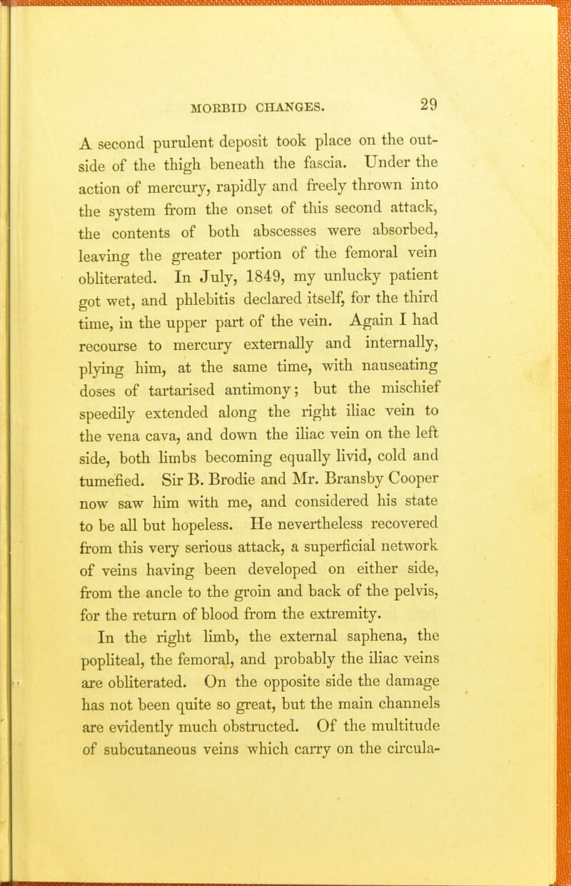 A second purulent deposit took place on the out- side of the thigh beneath the fascia. Under the action of mercury, rapidly and freely thrown into the system from the onset of this second attack, the contents of both abscesses were absorbed, leaving the greater portion of the femoral vein obUterated. In July, 1849, my unlucky patient got wet, and phlebitis declared itself, for the third time, in the upper part of the vein. Again I had recourse to mercury externally and internally, plying him, at the same time, with nauseating doses of tartarised antimony; but the mischief speedily extended along the right iliac vein to the vena cava, and down the ihac vein on the left side, both limbs becoming equally livid, cold and tumefied. Sir B. Brodie and Mr. Bransby Cooper now saw him with me, and considered his state to be all but hopeless. He nevertheless recovered from this very serious attack, a superficial network of veins having been developed on either side, from the ancle to the groin and back of the pelvis, for the return of blood from the extremity. In the right limb, the external saphena, the popUteal, the femoral, and probably the iliac veins axe obliterated. On the opposite side the damage has not been quite so great, but the main channels are evidently much obstructed. Of the multitude of subcutaneous veins which carry on the circula-